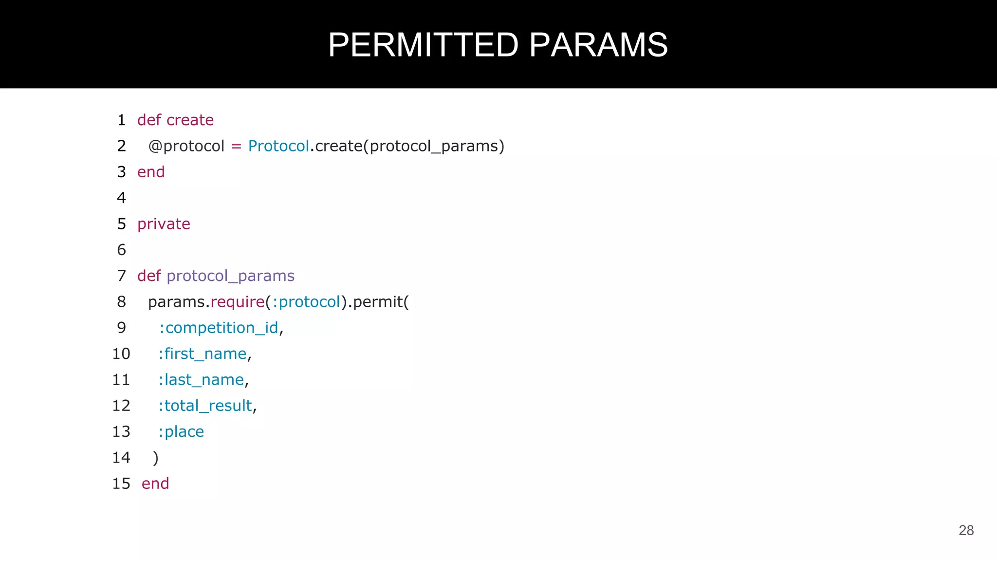 1 def create
2 @protocol = Protocol.create(protocol_params)
3 end
4
5 private
6
7 def protocol_params
8 params.require(:protocol).permit(
9 :competition_id,
10 :first_name,
11 :last_name,
12 :total_result,
13 :place
14 )
15 end
28
PERMITTED PARAMS
 