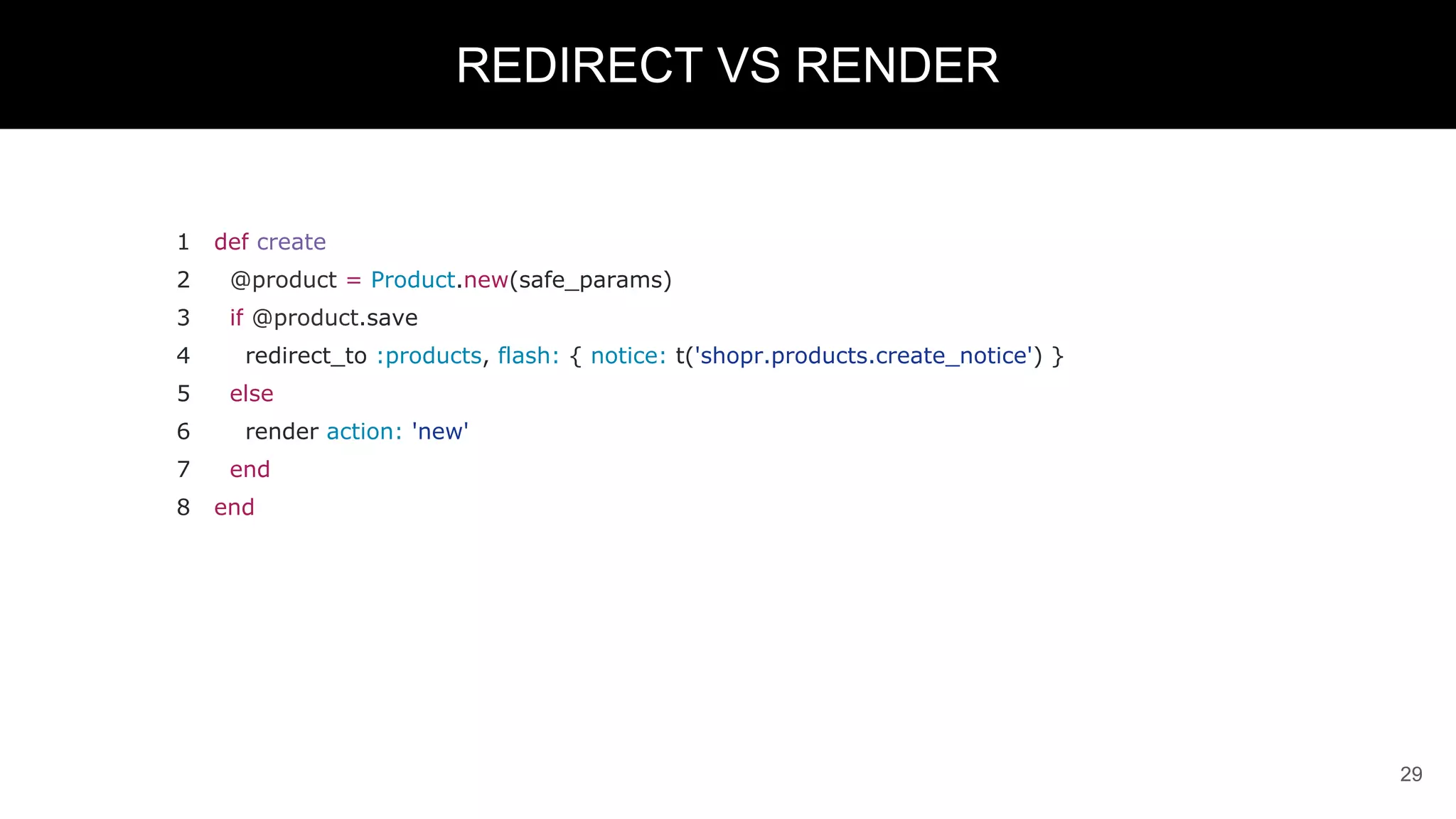 1 def create
2 @product = Product.new(safe_params)
3 if @product.save
4 redirect_to :products, flash: { notice: t('shopr.products.create_notice') }
5 else
6 render action: 'new'
7 end
8 end
29
REDIRECT VS RENDER
 