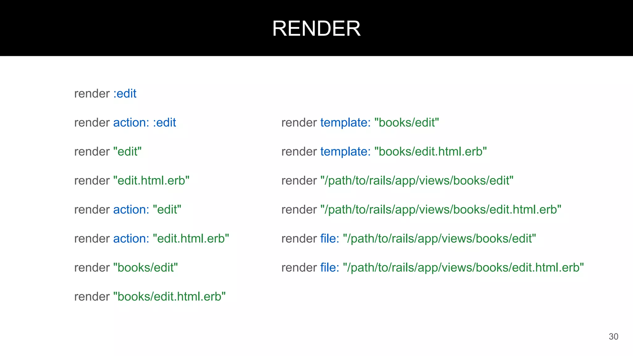 render :edit
render action: :edit
render "edit"
render "edit.html.erb"
render action: "edit"
render action: "edit.html.erb"
render "books/edit"
render "books/edit.html.erb"
30
RENDER
render template: "books/edit"
render template: "books/edit.html.erb"
render "/path/to/rails/app/views/books/edit"
render "/path/to/rails/app/views/books/edit.html.erb"
render file: "/path/to/rails/app/views/books/edit"
render file: "/path/to/rails/app/views/books/edit.html.erb"
 