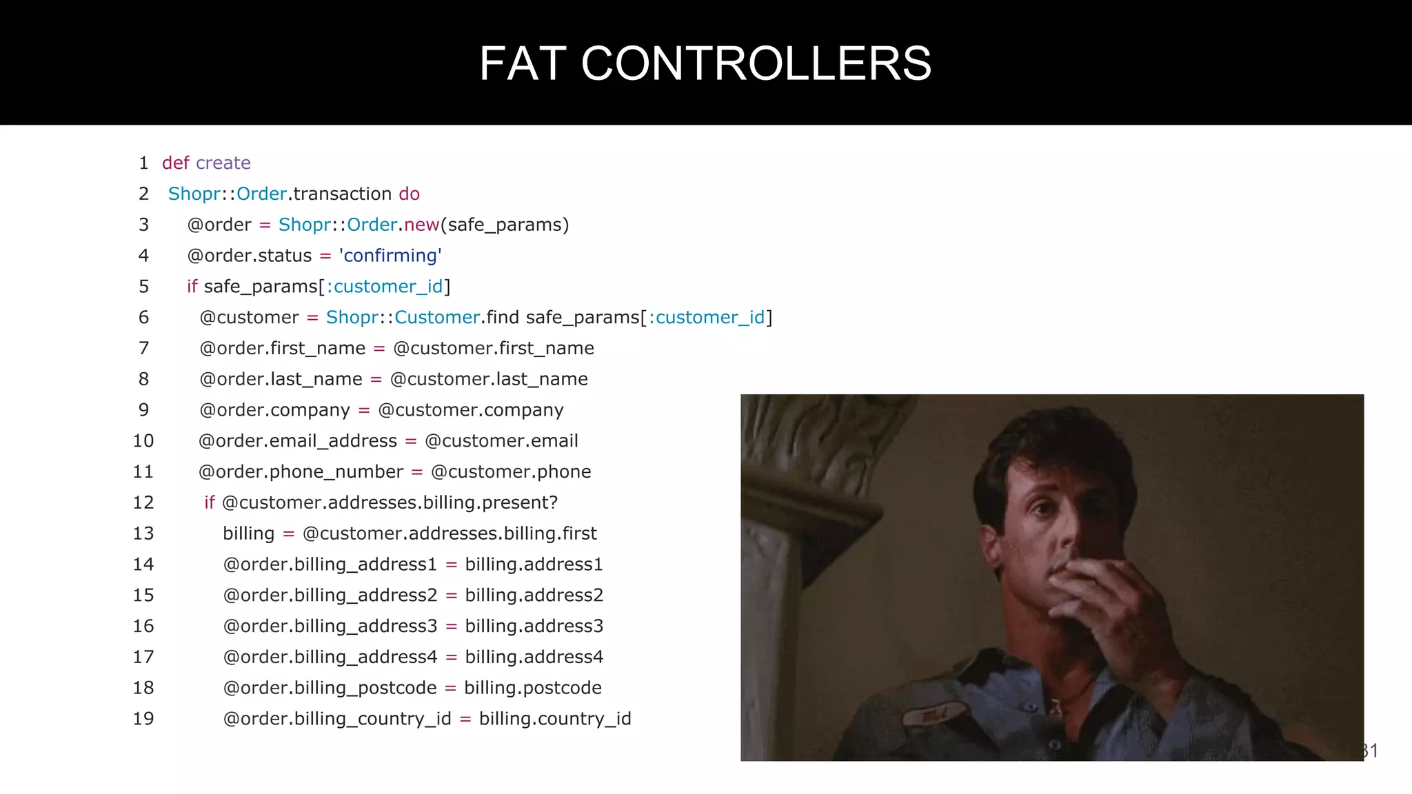 1 def create
2 Shopr::Order.transaction do
3 @order = Shopr::Order.new(safe_params)
4 @order.status = 'confirming'
5 if safe_params[:customer_id]
6 @customer = Shopr::Customer.find safe_params[:customer_id]
7 @order.first_name = @customer.first_name
8 @order.last_name = @customer.last_name
9 @order.company = @customer.company
10 @order.email_address = @customer.email
11 @order.phone_number = @customer.phone
12 if @customer.addresses.billing.present?
13 billing = @customer.addresses.billing.first
14 @order.billing_address1 = billing.address1
15 @order.billing_address2 = billing.address2
16 @order.billing_address3 = billing.address3
17 @order.billing_address4 = billing.address4
18 @order.billing_postcode = billing.postcode
19 @order.billing_country_id = billing.country_id
31
FAT CONTROLLERS
 