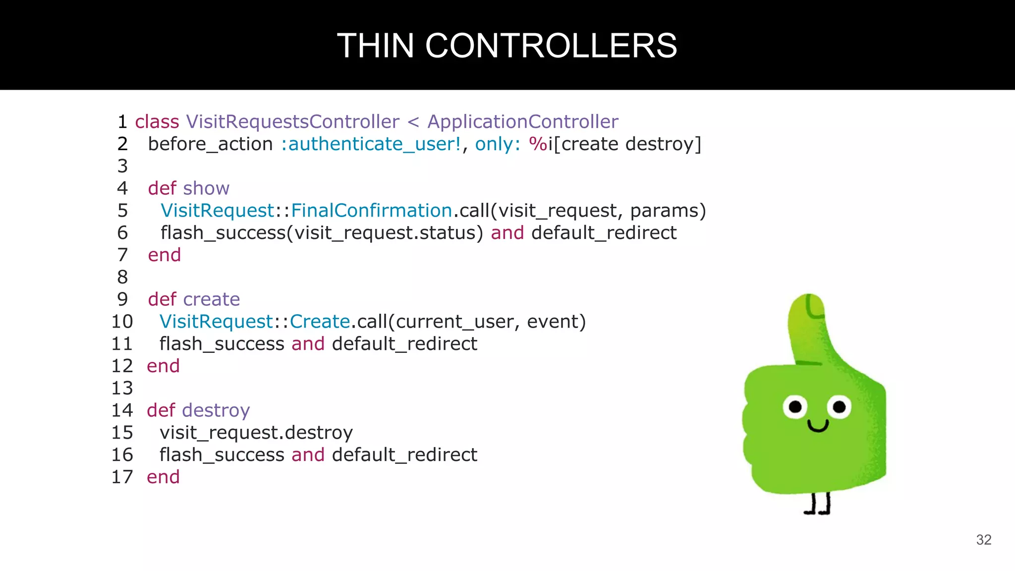 1 class VisitRequestsController < ApplicationController
2 before_action :authenticate_user!, only: %i[create destroy]
3
4 def show
5 VisitRequest::FinalConfirmation.call(visit_request, params)
6 flash_success(visit_request.status) and default_redirect
7 end
8
9 def create
10 VisitRequest::Create.call(current_user, event)
11 flash_success and default_redirect
12 end
13
14 def destroy
15 visit_request.destroy
16 flash_success and default_redirect
17 end
32
THIN CONTROLLERS
 
