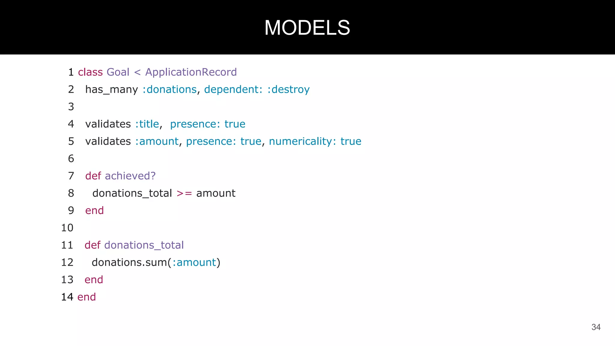 1 class Goal < ApplicationRecord
2 has_many :donations, dependent: :destroy
3
4 validates :title, presence: true
5 validates :amount, presence: true, numericality: true
6
7 def achieved?
8 donations_total >= amount
9 end
10
11 def donations_total
12 donations.sum(:amount)
13 end
14 end
34
MODELS
 