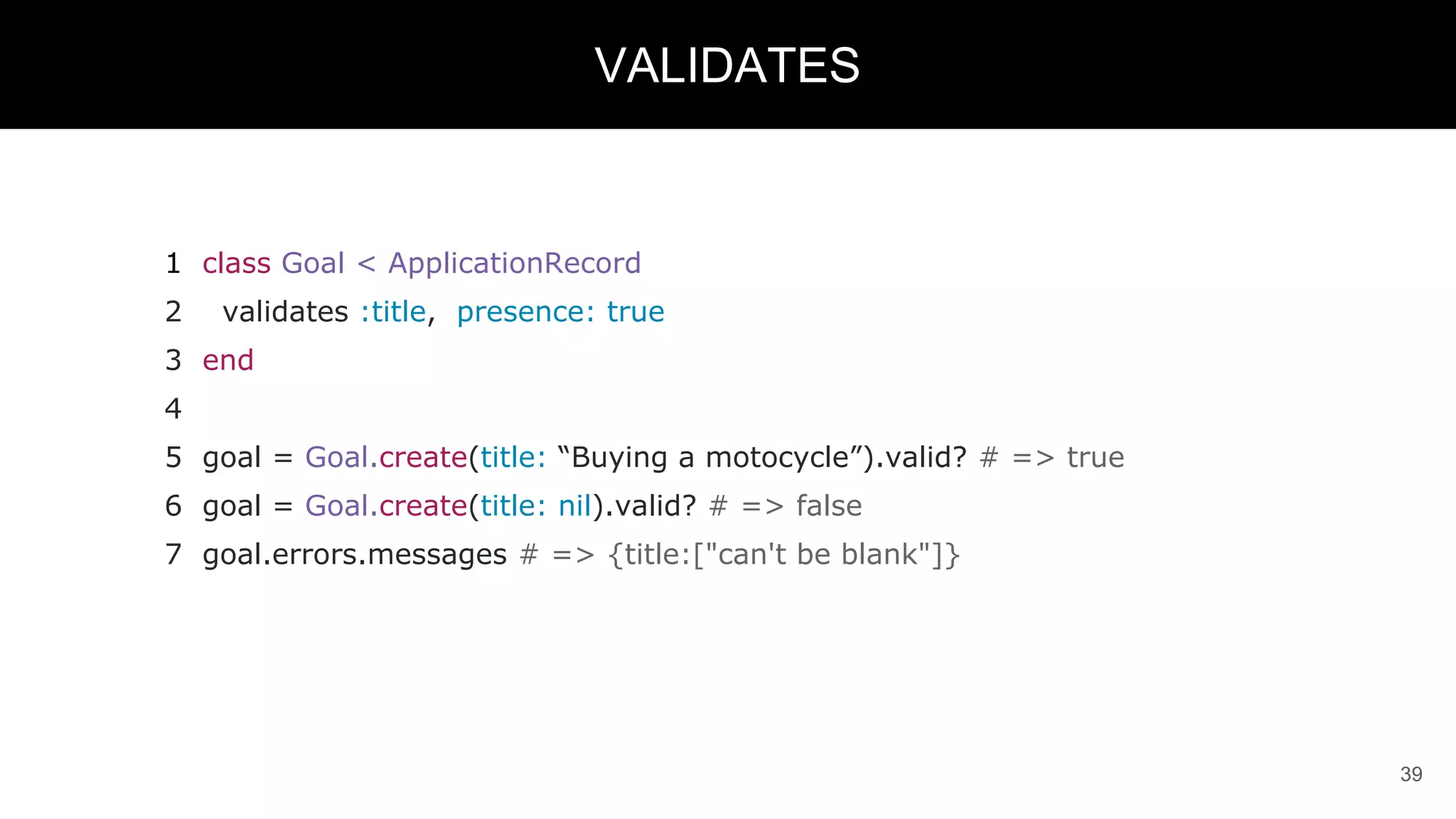 1 class Goal < ApplicationRecord
2 validates :title, presence: true
3 end
4
5 goal = Goal.create(title: “Buying a motocycle”).valid? # => true
6 goal = Goal.create(title: nil).valid? # => false
7 goal.errors.messages # => {title:["can't be blank"]}
39
VALIDATES
 