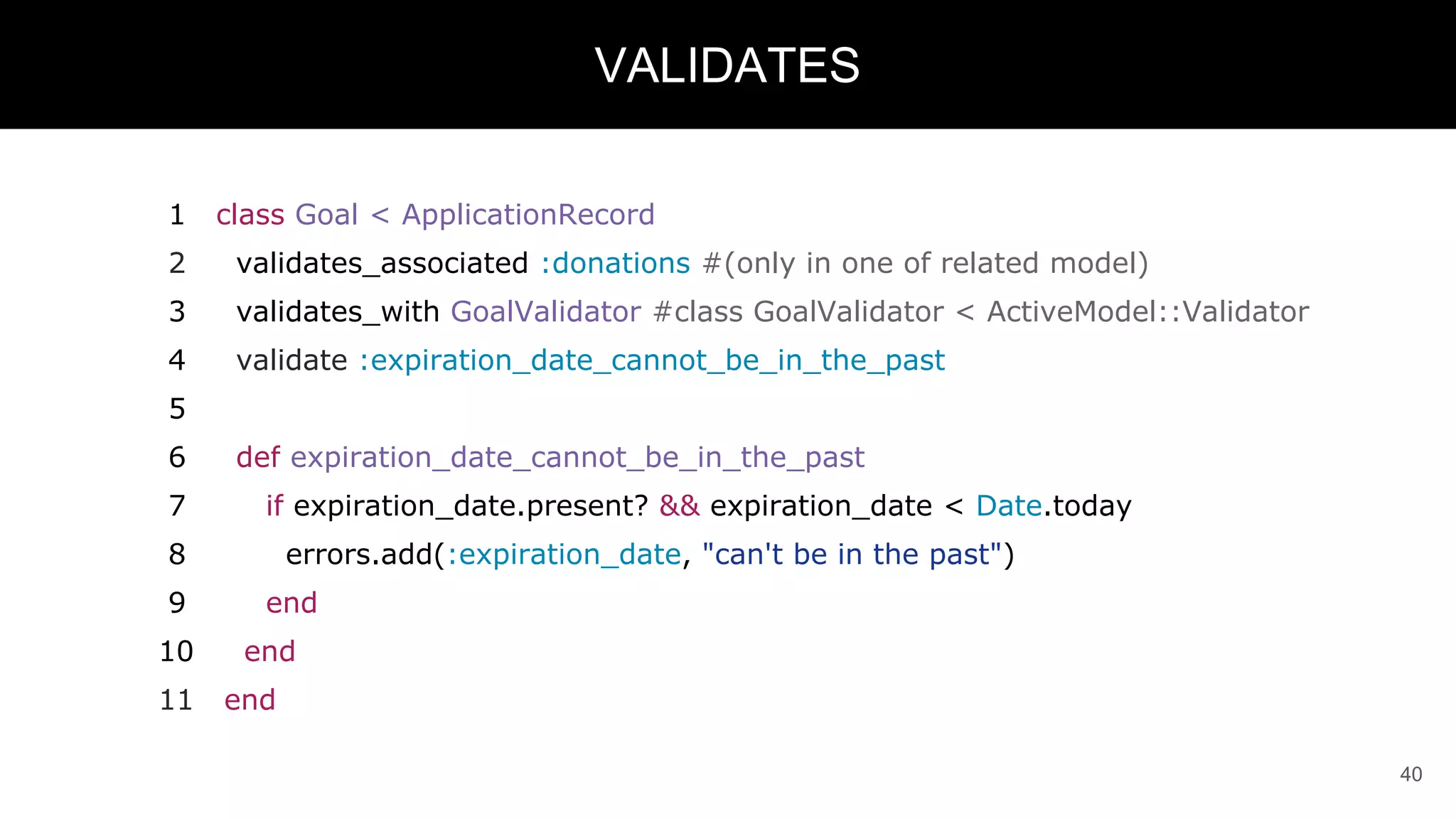 1 class Goal < ApplicationRecord
2 validates_associated :donations #(only in one of related model)
3 validates_with GoalValidator #class GoalValidator < ActiveModel::Validator
4 validate :expiration_date_cannot_be_in_the_past
5
6 def expiration_date_cannot_be_in_the_past
7 if expiration_date.present? && expiration_date < Date.today
8 errors.add(:expiration_date, "can't be in the past")
9 end
10 end
11 end
40
VALIDATES
 