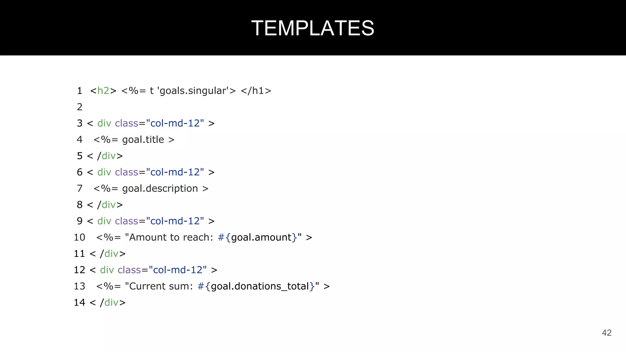 1 <h2> <%= t 'goals.singular'> </h1>
2
3 < div class="col-md-12" >
4 <%= goal.title >
5 < /div>
6 < div class="col-md-12" >
7 <%= goal.description >
8 < /div>
9 < div class="col-md-12" >
10 <%= "Amount to reach: #{goal.amount}" >
11 < /div>
12 < div class="col-md-12" >
13 <%= "Current sum: #{goal.donations_total}" >
14 < /div>
42
TEMPLATES
 