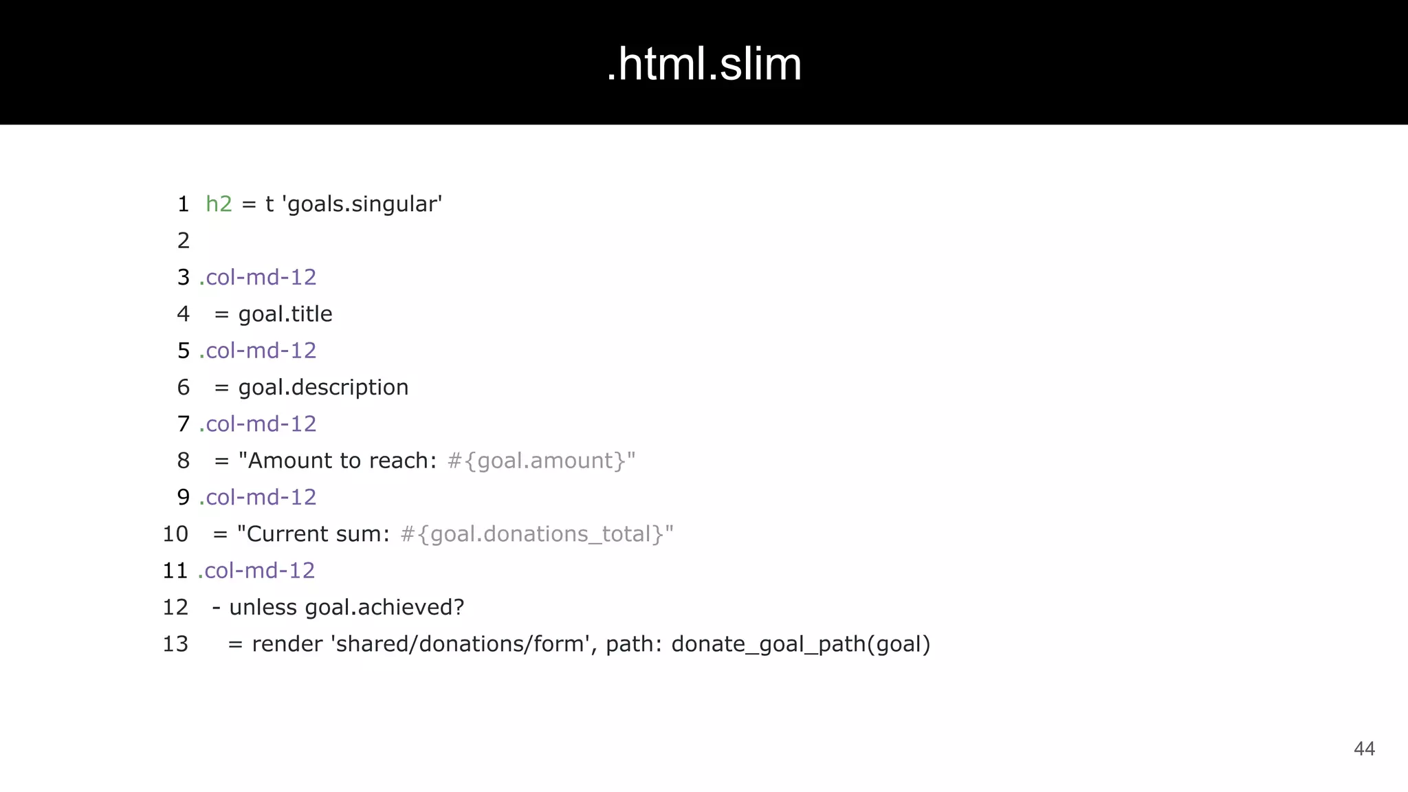 1 h2 = t 'goals.singular'
2
3 .col-md-12
4 = goal.title
5 .col-md-12
6 = goal.description
7 .col-md-12
8 = "Amount to reach: #{goal.amount}"
9 .col-md-12
10 = "Current sum: #{goal.donations_total}"
11 .col-md-12
12 - unless goal.achieved?
13 = render 'shared/donations/form', path: donate_goal_path(goal)
44
.html.slim
 