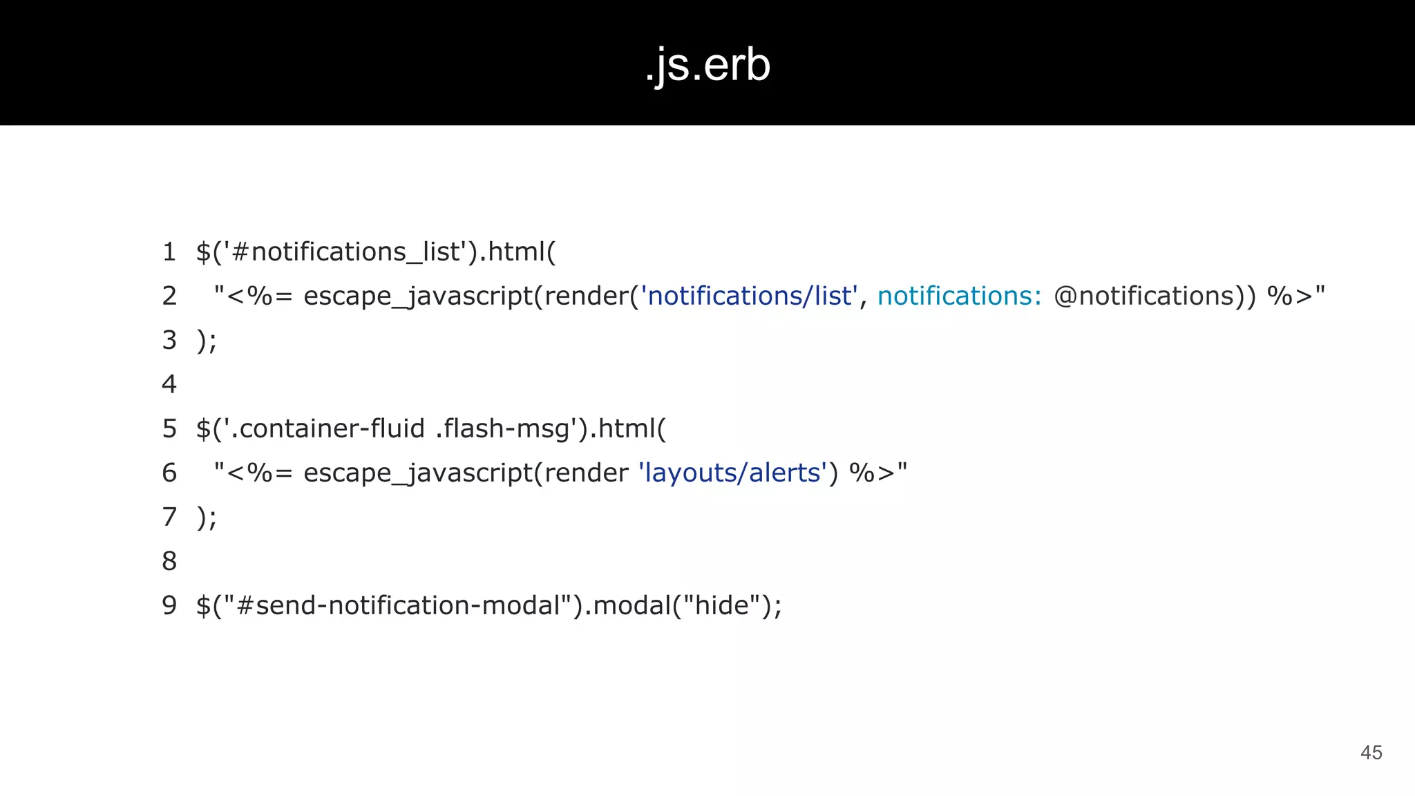 1 $('#notifications_list').html(
2 "<%= escape_javascript(render('notifications/list', notifications: @notifications)) %>"
3 );
4
5 $('.container-fluid .flash-msg').html(
6 "<%= escape_javascript(render 'layouts/alerts') %>"
7 );
8
9 $("#send-notification-modal").modal("hide");
45
.js.erb
 