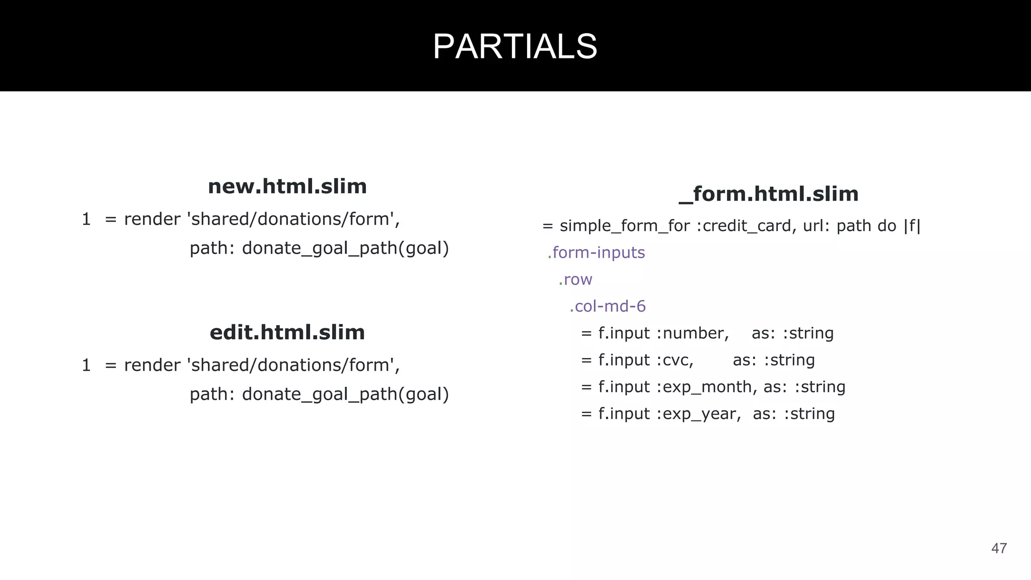 new.html.slim
1 = render 'shared/donations/form',
path: donate_goal_path(goal)
edit.html.slim
1 = render 'shared/donations/form',
path: donate_goal_path(goal)
47
PARTIALS
_form.html.slim
= simple_form_for :credit_card, url: path do |f|
.form-inputs
.row
.col-md-6
= f.input :number, as: :string
= f.input :cvc, as: :string
= f.input :exp_month, as: :string
= f.input :exp_year, as: :string
 