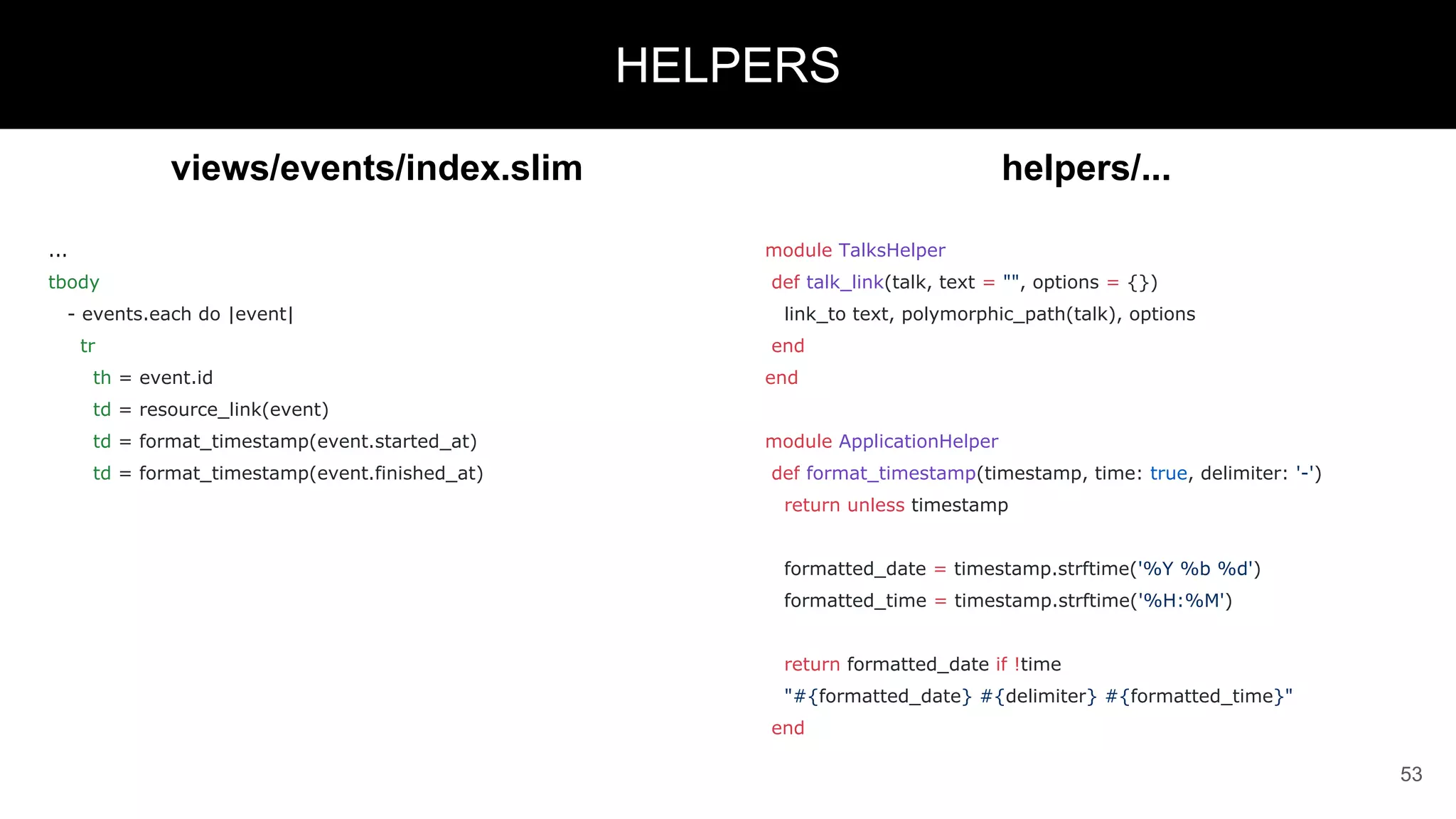 views/events/index.slim
...
tbody
- events.each do |event|
tr
th = event.id
td = resource_link(event)
td = format_timestamp(event.started_at)
td = format_timestamp(event.finished_at)
53
HELPERS
helpers/...
module TalksHelper
def talk_link(talk, text = "", options = {})
link_to text, polymorphic_path(talk), options
end
end
module ApplicationHelper
def format_timestamp(timestamp, time: true, delimiter: '-')
return unless timestamp
formatted_date = timestamp.strftime('%Y %b %d')
formatted_time = timestamp.strftime('%H:%M')
return formatted_date if !time
"#{formatted_date} #{delimiter} #{formatted_time}"
end
 