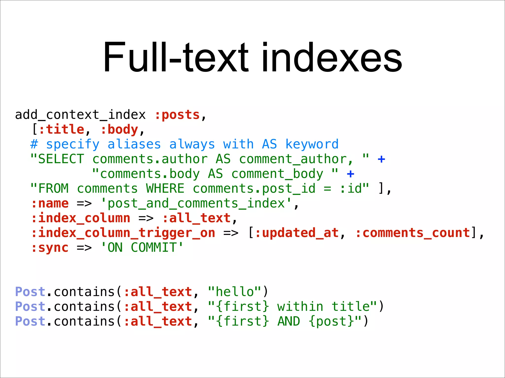 Full-text indexes
add_context_index :posts,
  [:title, :body,
  # specify aliases always with AS keyword
  "SELECT comments.author AS comment_author, " +
          "comments.body AS comment_body " +
  "FROM comments WHERE comments.post_id = :id" ],
  :name => 'post_and_comments_index',
  :index_column => :all_text,
  :index_column_trigger_on => [:updated_at, :comments_count],
  :sync => 'ON COMMIT'


Post.contains(:all_text, "hello")
Post.contains(:all_text, "{first} within title")
Post.contains(:all_text, "{first} AND {post}")
 