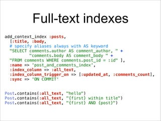 Full-text indexes
add_context_index :posts,
  [:title, :body,
  # specify aliases always with AS keyword
  "SELECT comments.author AS comment_author, " +
          "comments.body AS comment_body " +
  "FROM comments WHERE comments.post_id = :id" ],
  :name => 'post_and_comments_index',
  :index_column => :all_text,
  :index_column_trigger_on => [:updated_at, :comments_count],
  :sync => 'ON COMMIT'


Post.contains(:all_text, "hello")
Post.contains(:all_text, "{first} within title")
Post.contains(:all_text, "{first} AND {post}")
 