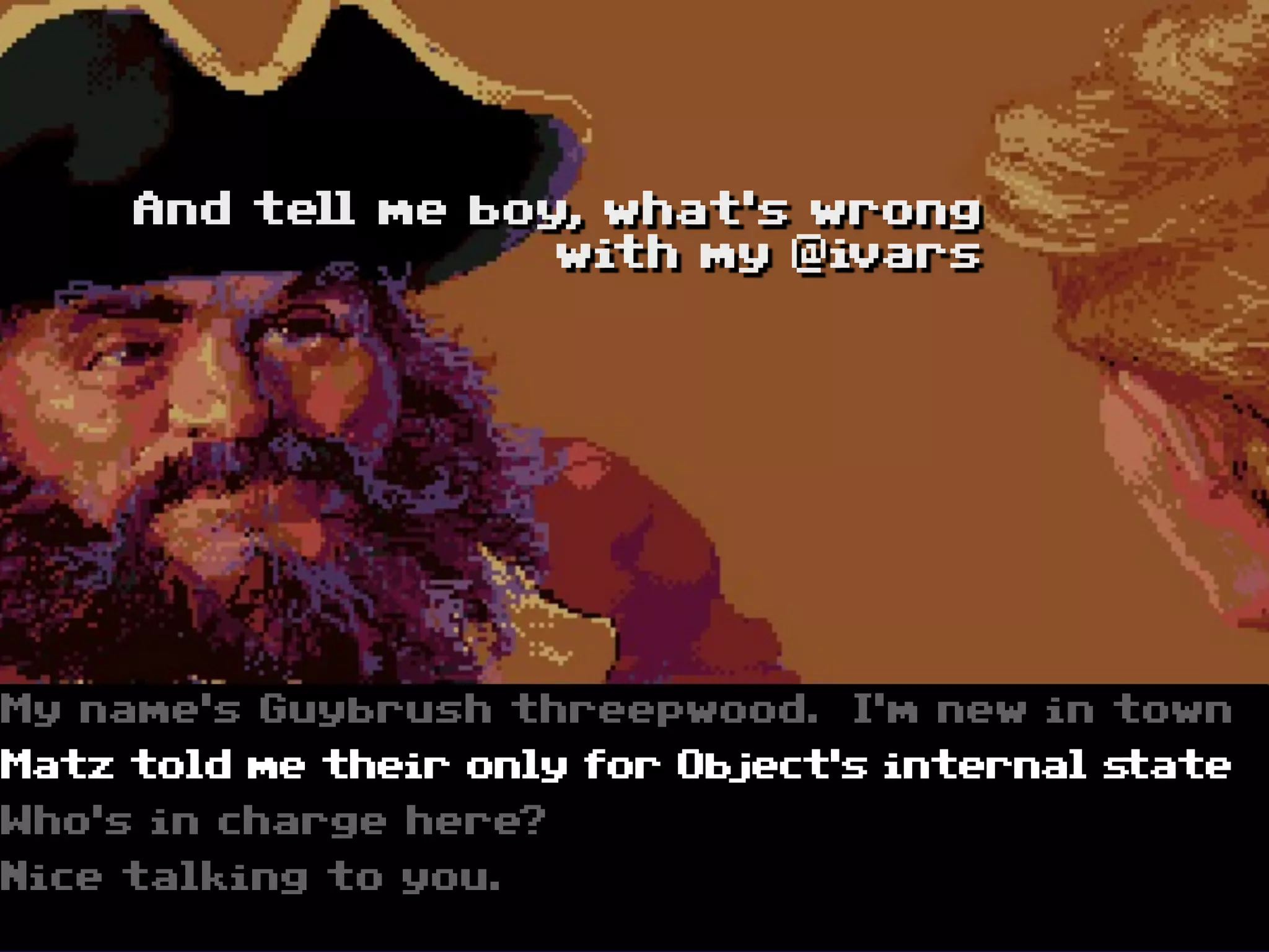 And tell me boy, what‘s wrong
                    with my @ivars




My name‘s Guybrush threepwood.     I‘m new in town
Matz told me their only for Object‘s internal state
Who‘s in charge here?
Nice talking to you.
 