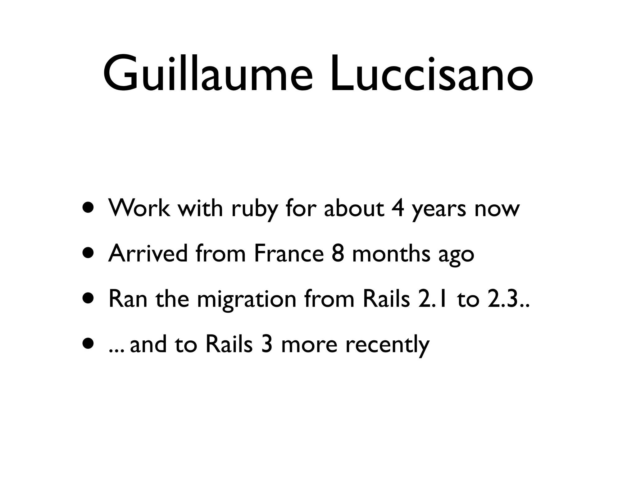 Guillaume Luccisano

• Work with ruby for about 4 years now
• Arrived from France 8 months ago
• Ran the migration from Rails 2.1 to 2.3..
• ... and to Rails 3 more recently
 