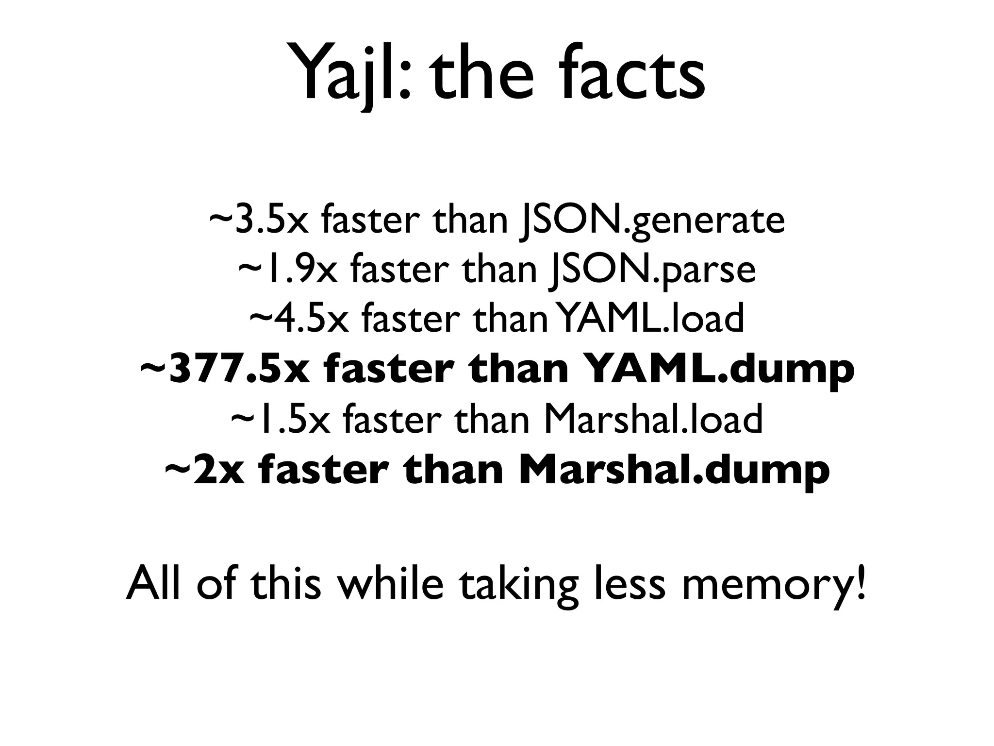 Yajl: the facts
   ~3.5x faster than JSON.generate
    ~1.9x faster than JSON.parse
     ~4.5x faster than YAML.load
~377.5x faster than YAML.dump
    ~1.5x faster than Marshal.load
 ~2x faster than Marshal.dump

All of this while taking less memory!
 
