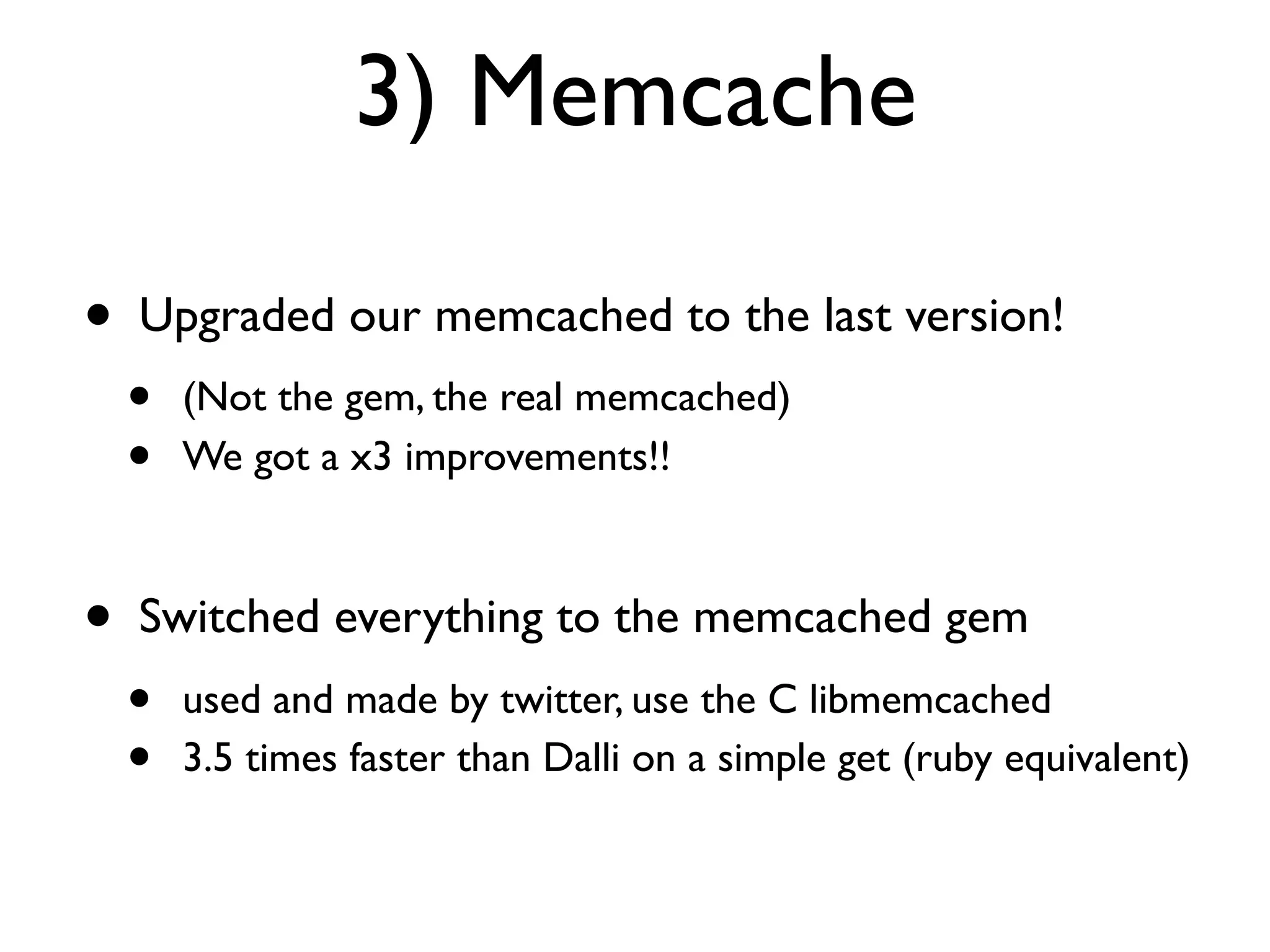 3) Memcache

•   Upgraded our memcached to the last version!
    •   (Not the gem, the real memcached)
    •   We got a x3 improvements!!



•   Switched everything to the memcached gem
    •   used and made by twitter, use the C libmemcached
    •   3.5 times faster than Dalli on a simple get (ruby equivalent)
 