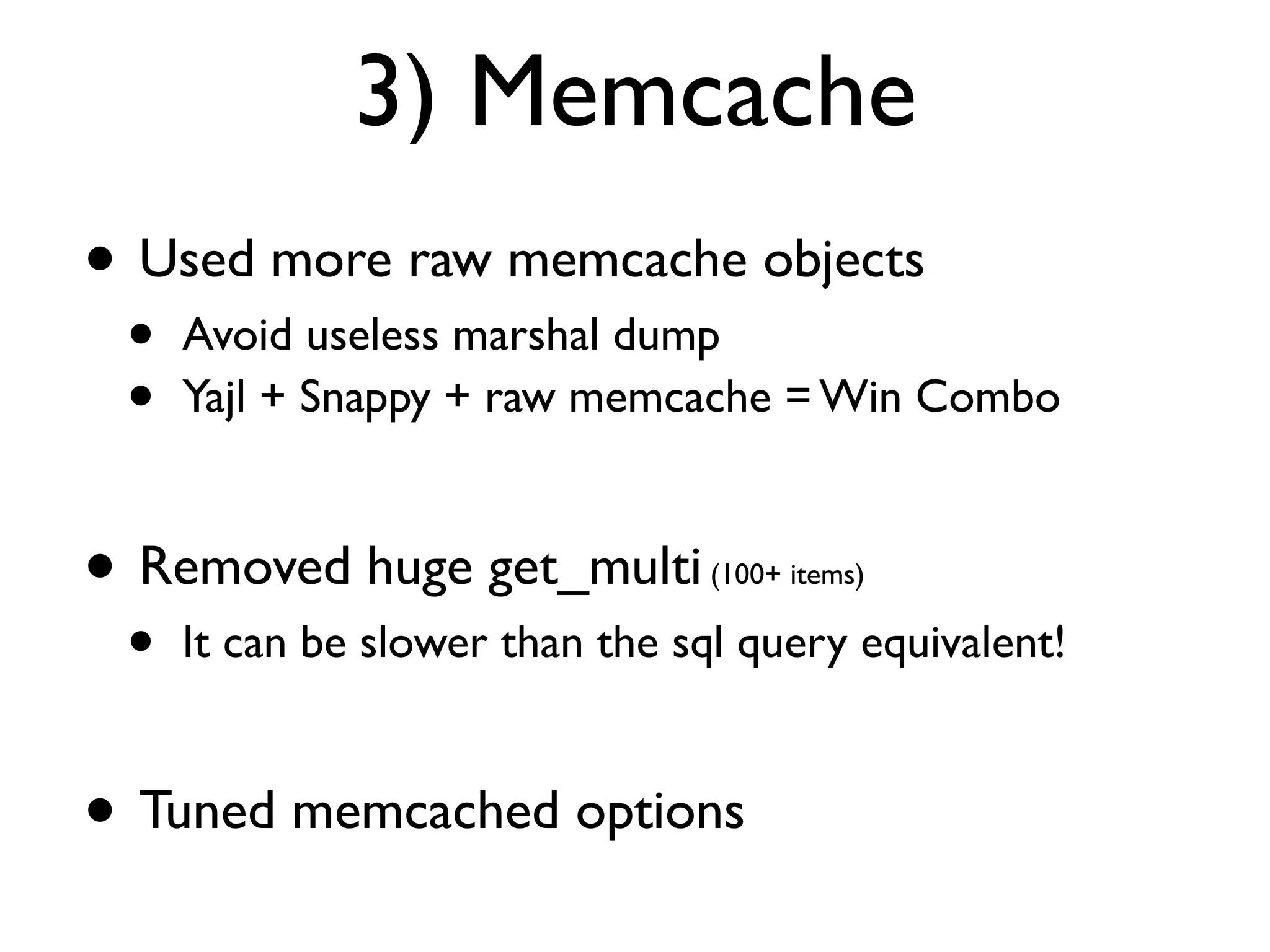 3) Memcache
• Used more raw memcache objects
 •   Avoid useless marshal dump
 •   Yajl + Snappy + raw memcache = Win Combo


• Removed huge get_multi         (100+ items)

 •   It can be slower than the sql query equivalent!


• Tuned memcached options
 