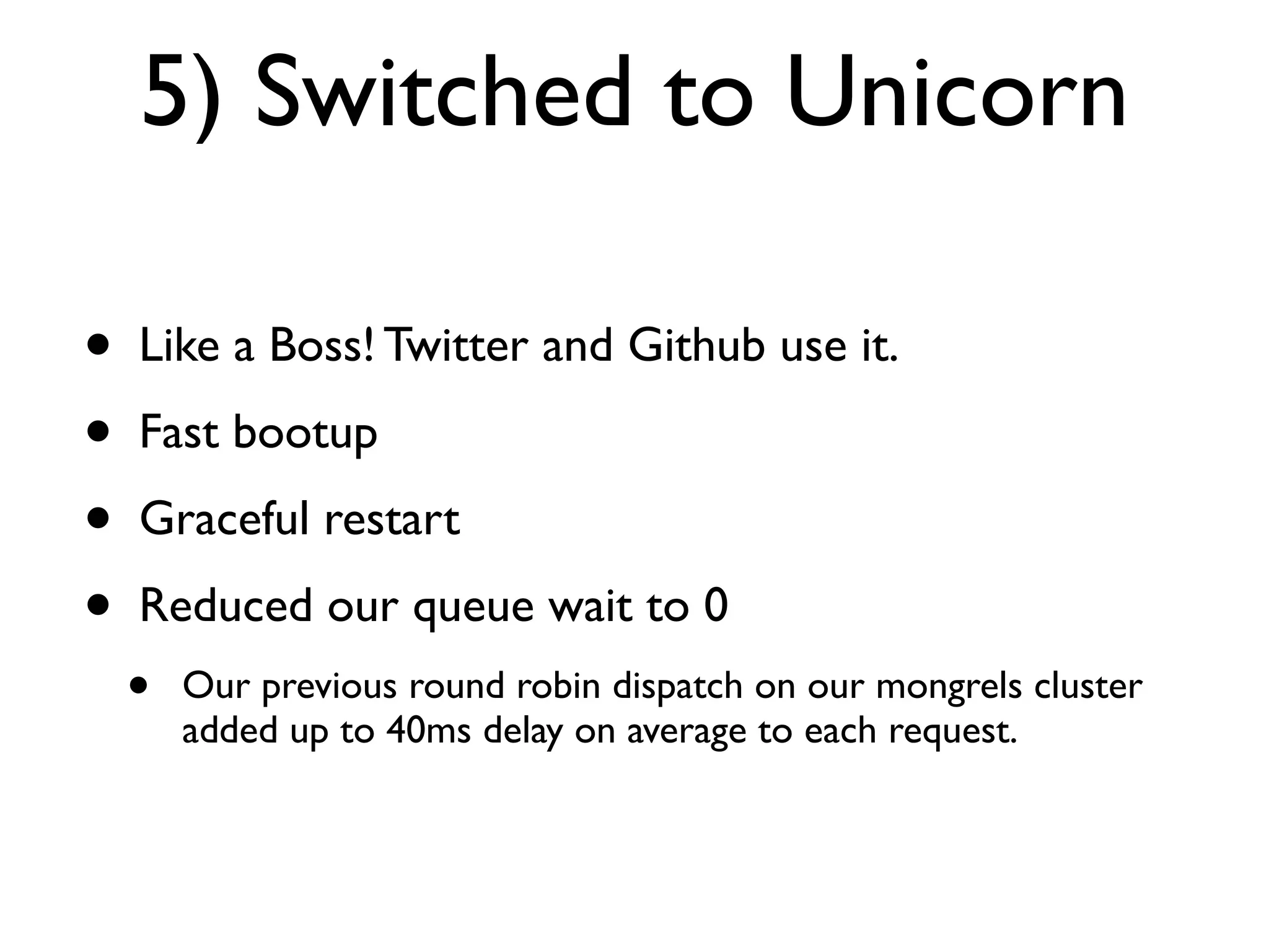 5) Switched to Unicorn

•   Like a Boss! Twitter and Github use it.
•   Fast bootup
•   Graceful restart
•   Reduced our queue wait to 0
    •   Our previous round robin dispatch on our mongrels cluster
        added up to 40ms delay on average to each request.
 