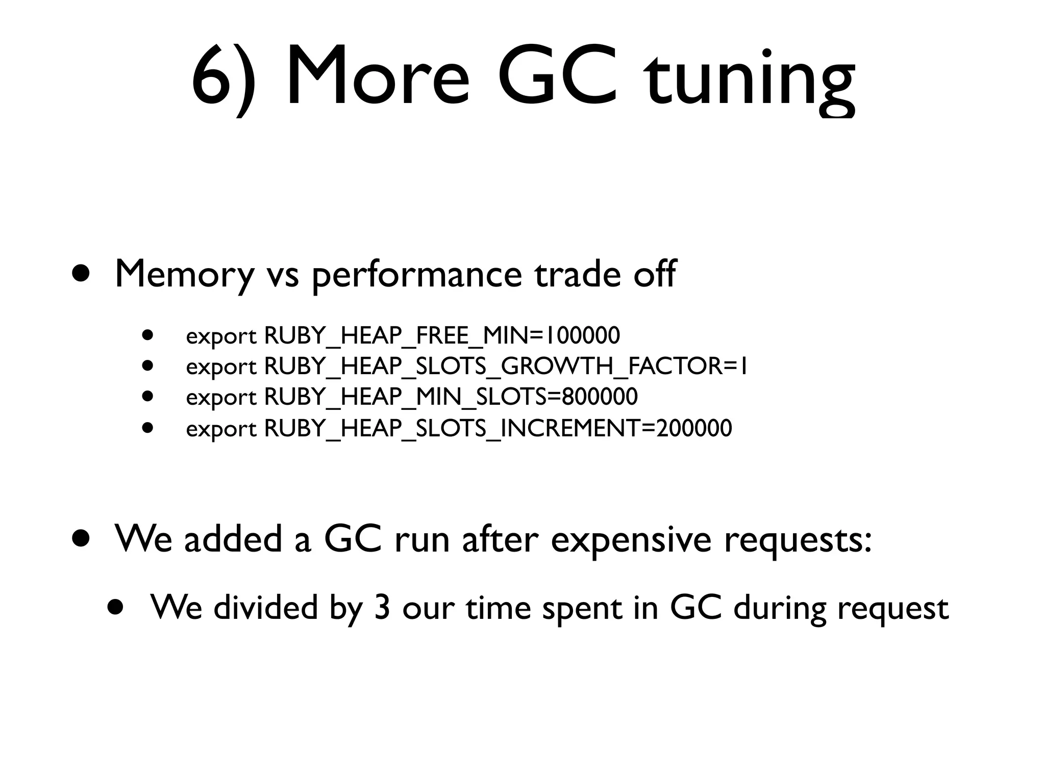 6) More GC tuning

•   Memory vs performance trade off
        •   export RUBY_HEAP_FREE_MIN=100000
        •   export RUBY_HEAP_SLOTS_GROWTH_FACTOR=1
        •   export RUBY_HEAP_MIN_SLOTS=800000
        •   export RUBY_HEAP_SLOTS_INCREMENT=200000



•   We added a GC run after expensive requests:
    •   We divided by 3 our time spent in GC during request
 