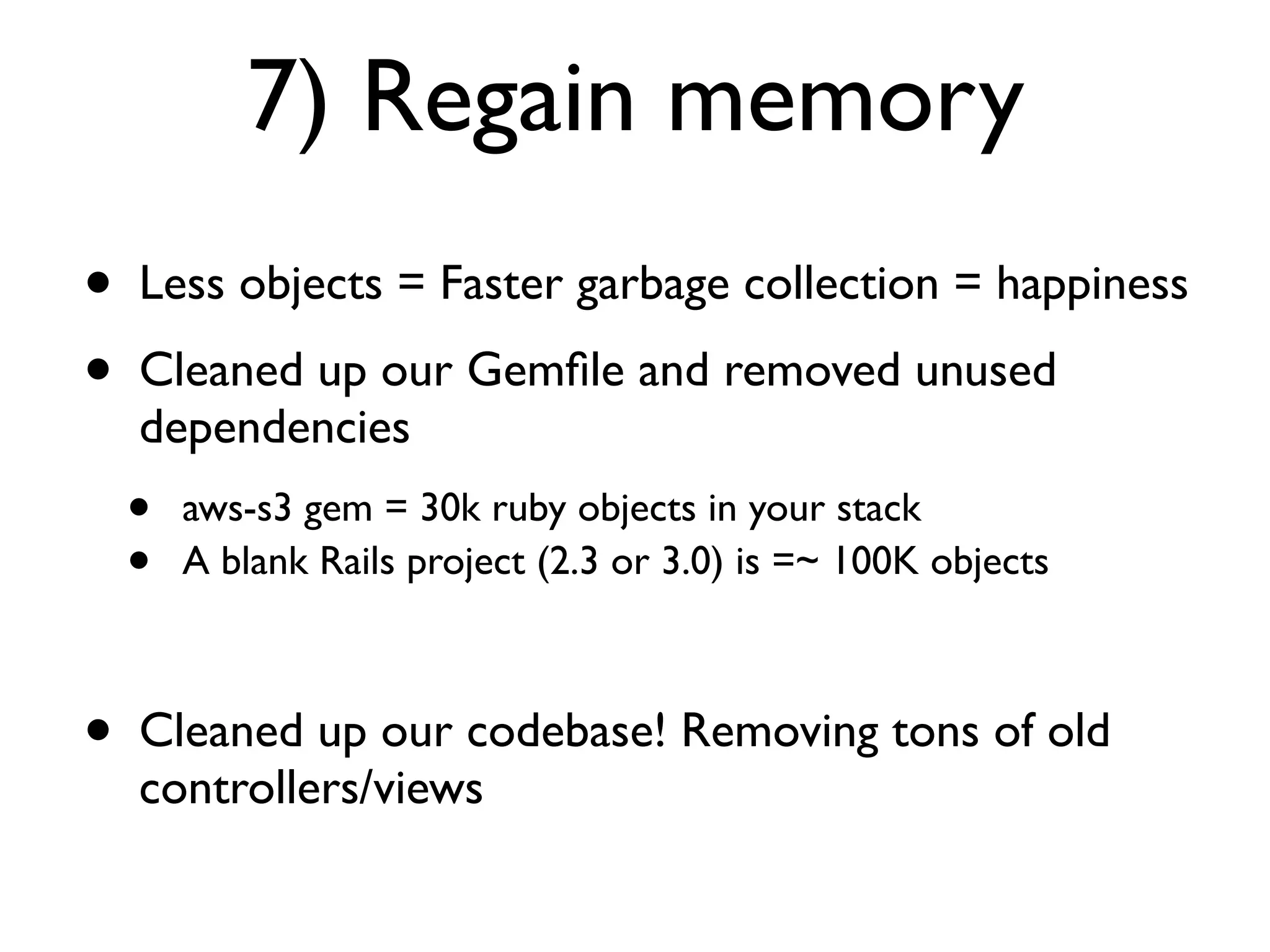7) Regain memory
•   Less objects = Faster garbage collection = happiness
•   Cleaned up our Gemﬁle and removed unused
    dependencies
    •   aws-s3 gem = 30k ruby objects in your stack
    •   A blank Rails project (2.3 or 3.0) is =~ 100K objects



•   Cleaned up our codebase! Removing tons of old
    controllers/views
 