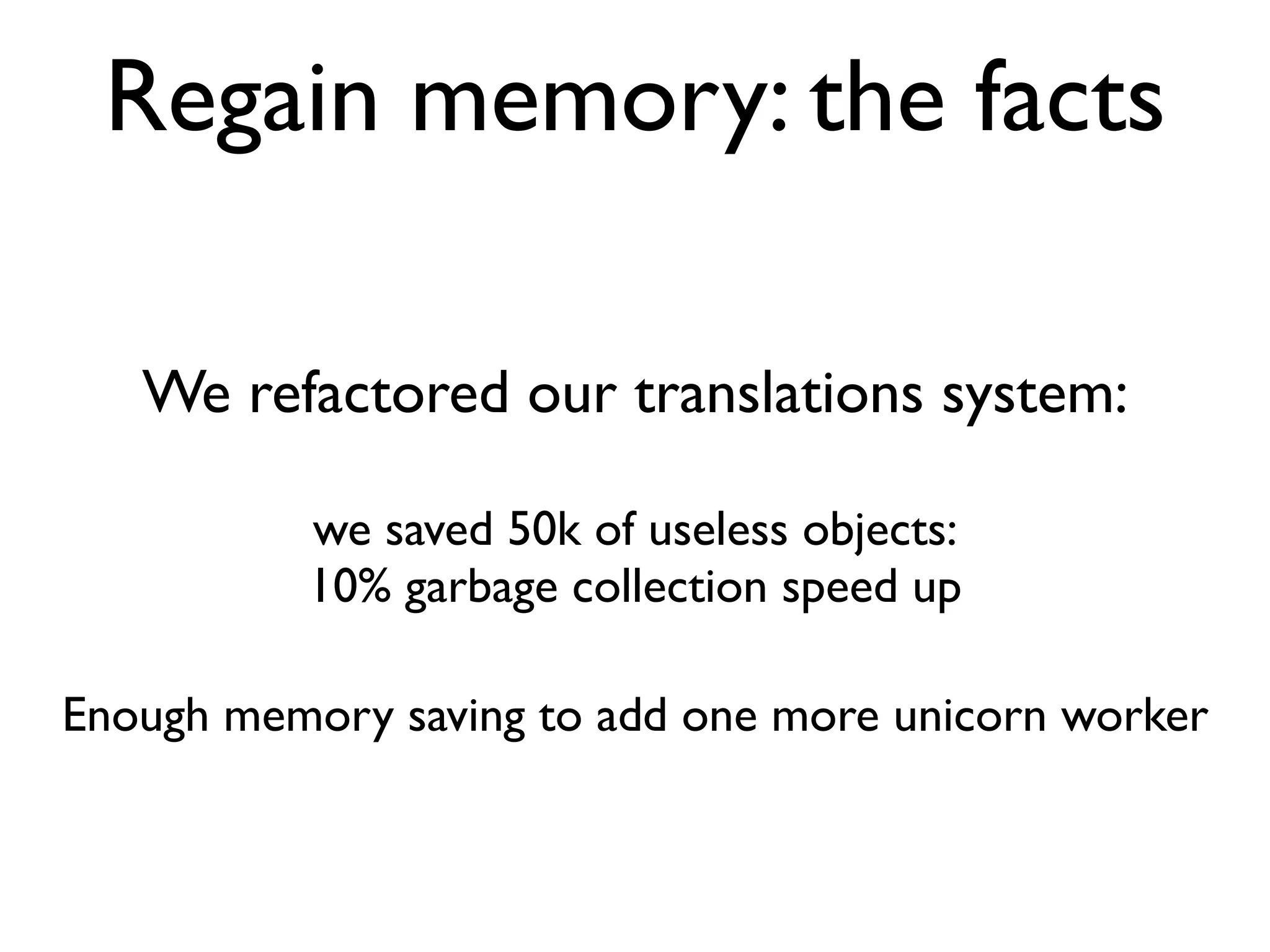 Regain memory: the facts

   We refactored our translations system:

          we saved 50k of useless objects:
          10% garbage collection speed up

Enough memory saving to add one more unicorn worker
 