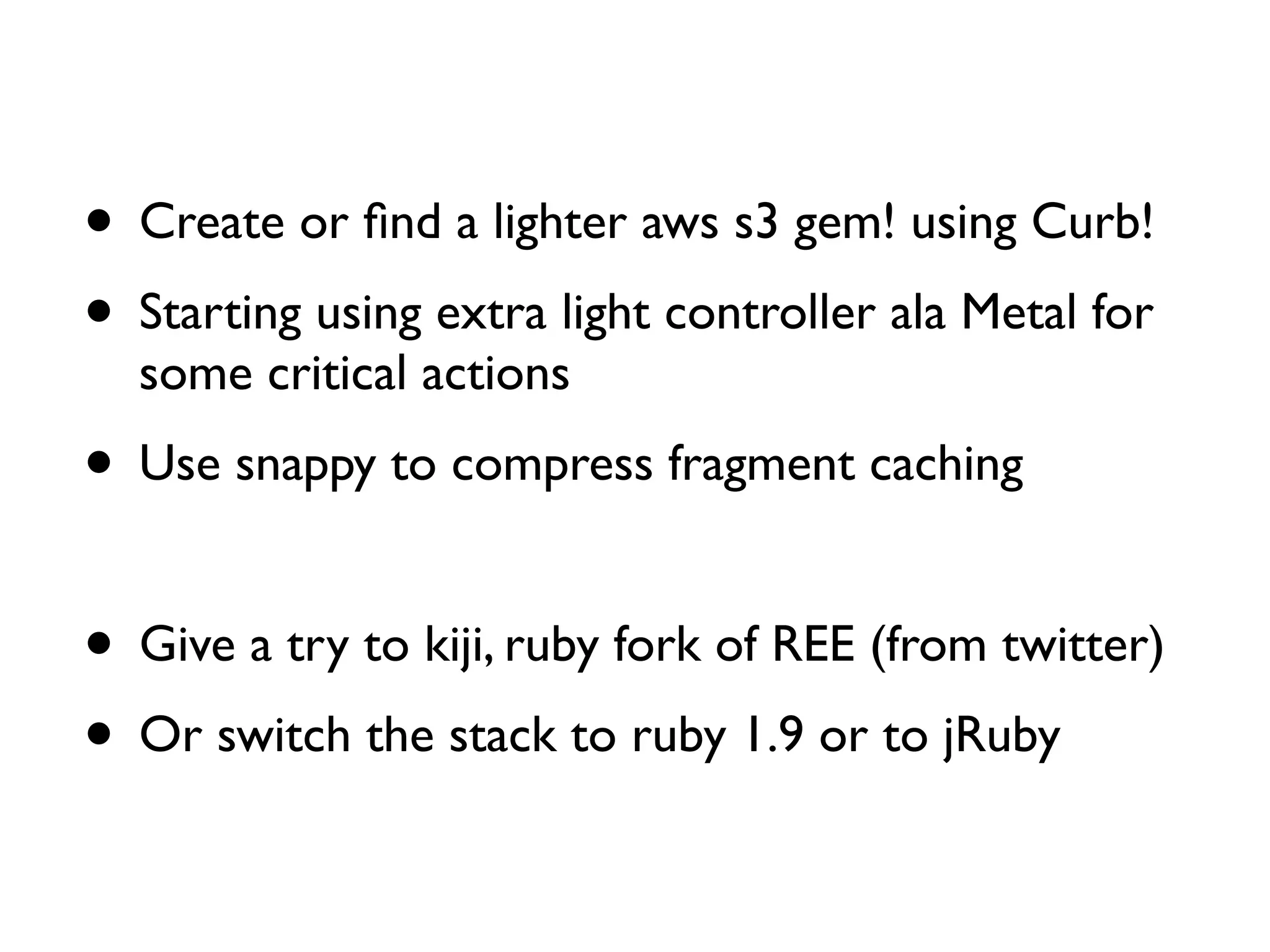 • Create or ﬁnd a lighter aws s3 gem! using Curb!
• Starting using extra light controller ala Metal for
  some critical actions
• Use snappy to compress fragment caching

• Give a try to kiji, ruby fork of REE (from twitter)
• Or switch the stack to ruby 1.9 or to jRuby
 