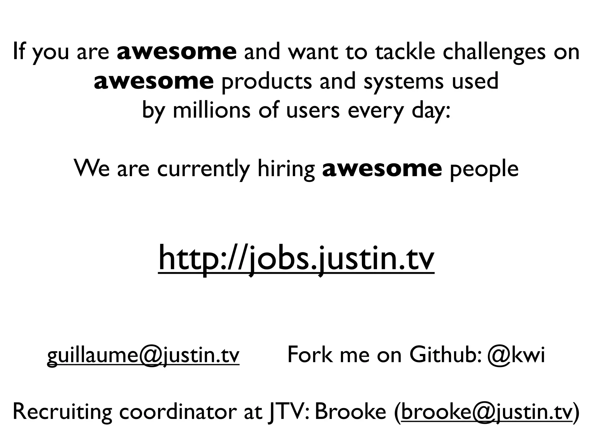 If you are awesome and want to tackle challenges on
         awesome products and systems used
            by millions of users every day:

      We are currently hiring awesome people


              http://jobs.justin.tv

   guillaume@justin.tv     Fork me on Github: @kwi

Recruiting coordinator at JTV: Brooke (brooke@justin.tv)
 