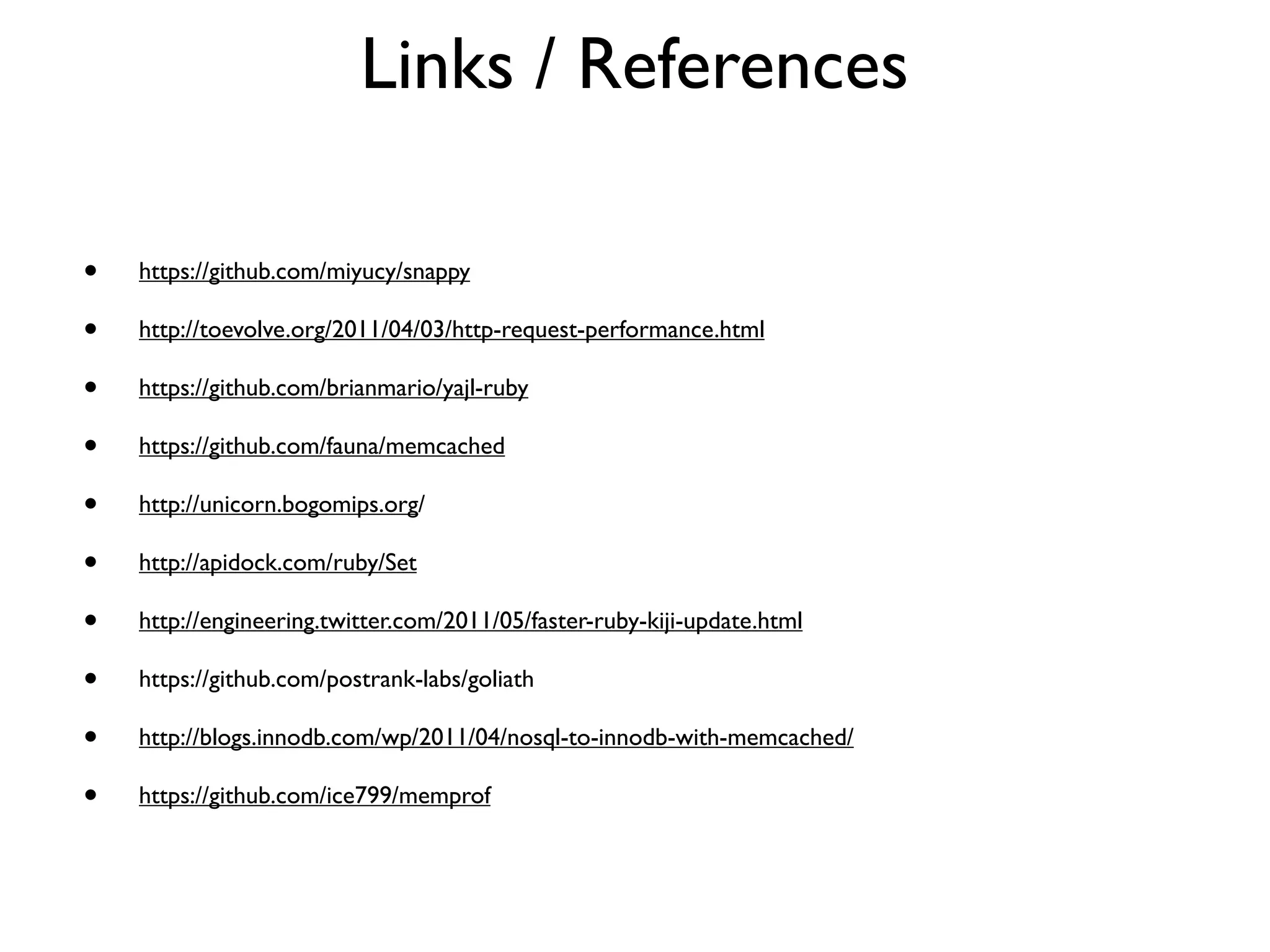 Links / References

•   https://github.com/miyucy/snappy

•   http://toevolve.org/2011/04/03/http-request-performance.html

•   https://github.com/brianmario/yajl-ruby

•   https://github.com/fauna/memcached

•   http://unicorn.bogomips.org/

•   http://apidock.com/ruby/Set

•   http://engineering.twitter.com/2011/05/faster-ruby-kiji-update.html

•   https://github.com/postrank-labs/goliath

•   http://blogs.innodb.com/wp/2011/04/nosql-to-innodb-with-memcached/

•   https://github.com/ice799/memprof
 