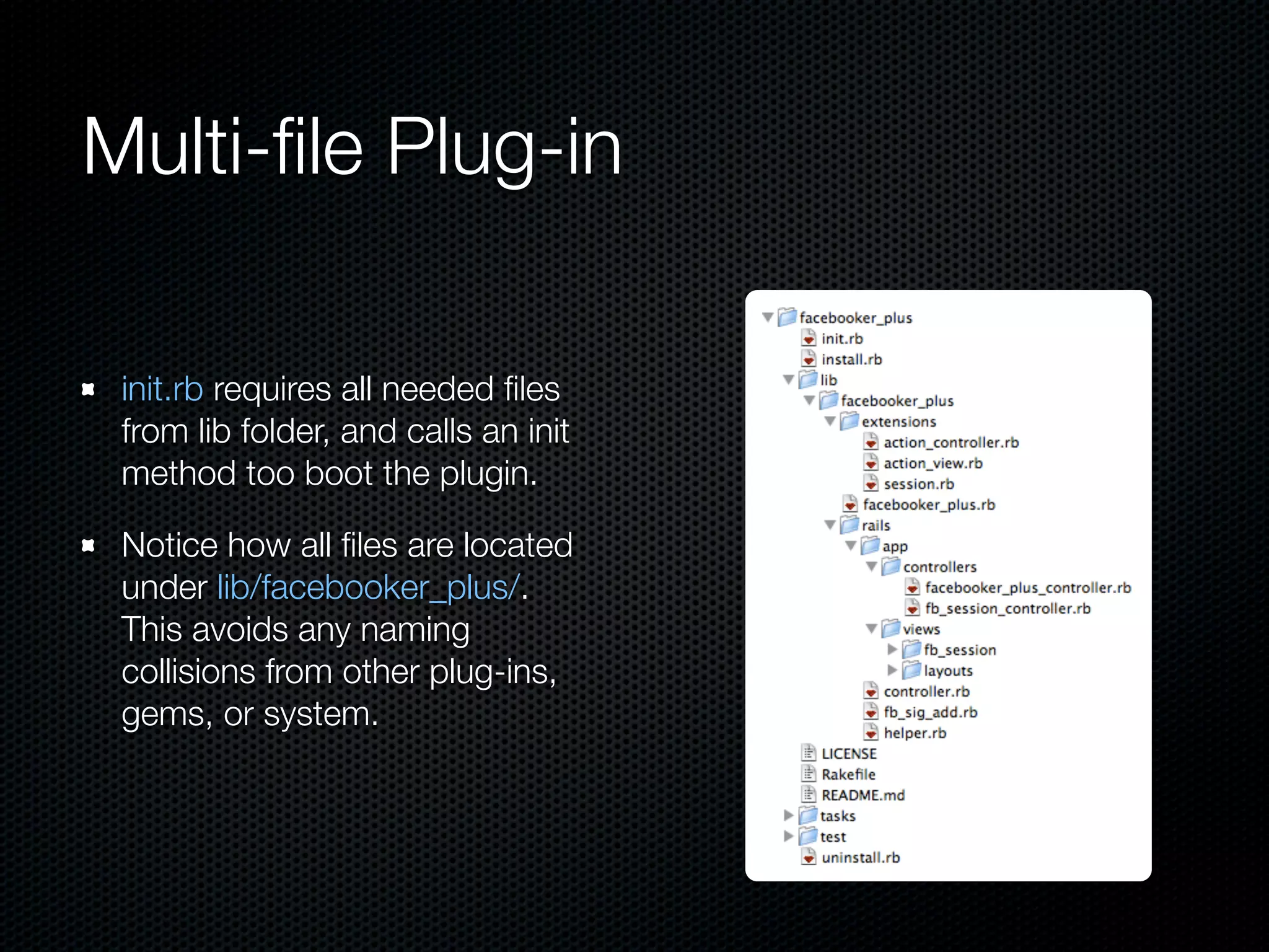 Multi-ﬁle Plug-in

 init.rb requires all needed ﬁles
 from lib folder, and calls an init
 method too boot the plugin.

 Notice how all ﬁles are located
 under lib/facebooker_plus/.
 This avoids any naming
 collisions from other plug-ins,
 gems, or system.
 