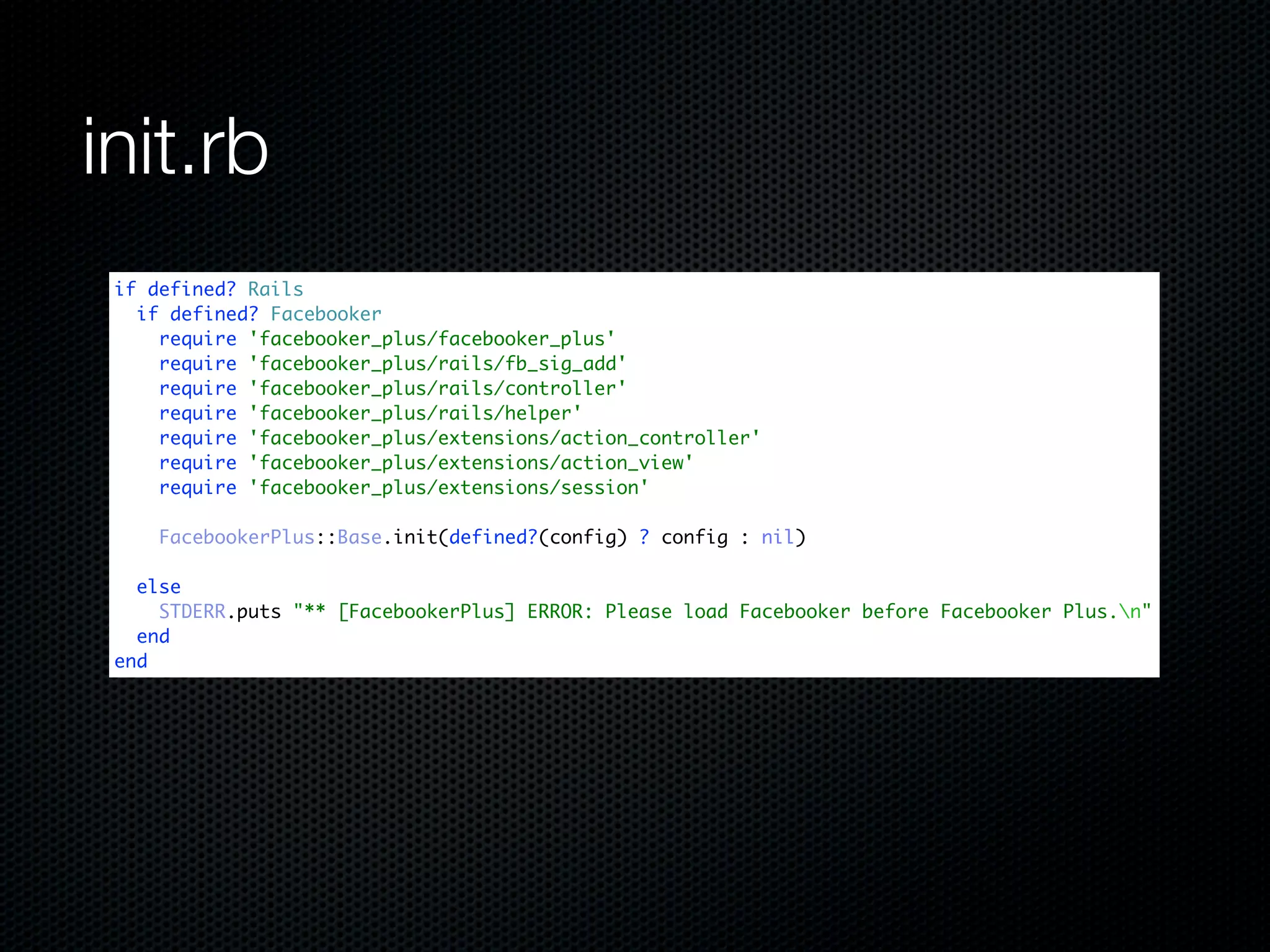 init.rb
 if defined? Rails
   if defined? Facebooker
     require 'facebooker_plus/facebooker_plus'
     require 'facebooker_plus/rails/fb_sig_add'
     require 'facebooker_plus/rails/controller'
     require 'facebooker_plus/rails/helper'
     require 'facebooker_plus/extensions/action_controller'
     require 'facebooker_plus/extensions/action_view'
     require 'facebooker_plus/extensions/session'

     FacebookerPlus::Base.init(defined?(config) ? config : nil)

   else
     STDERR.puts "** [FacebookerPlus] ERROR: Please load Facebooker before Facebooker Plus.n"
   end
 end
 