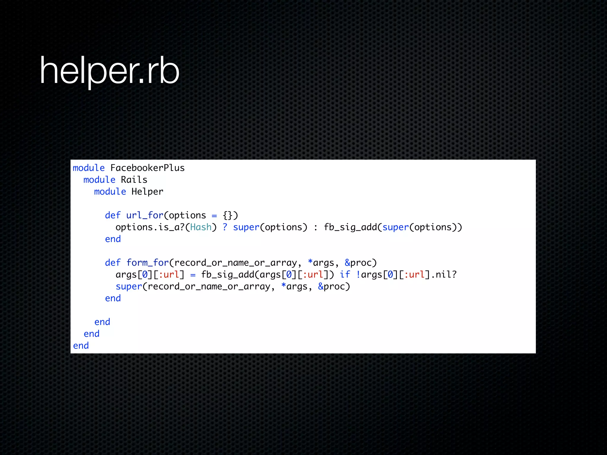 helper.rb

  module FacebookerPlus
    module Rails
      module Helper

        def url_for(options = {})
          options.is_a?(Hash) ? super(options) : fb_sig_add(super(options))
        end

        def form_for(record_or_name_or_array, *args, &proc)
          args[0][:url] = fb_sig_add(args[0][:url]) if !args[0][:url].nil?
          super(record_or_name_or_array, *args, &proc)
        end

      end
    end
  end
 