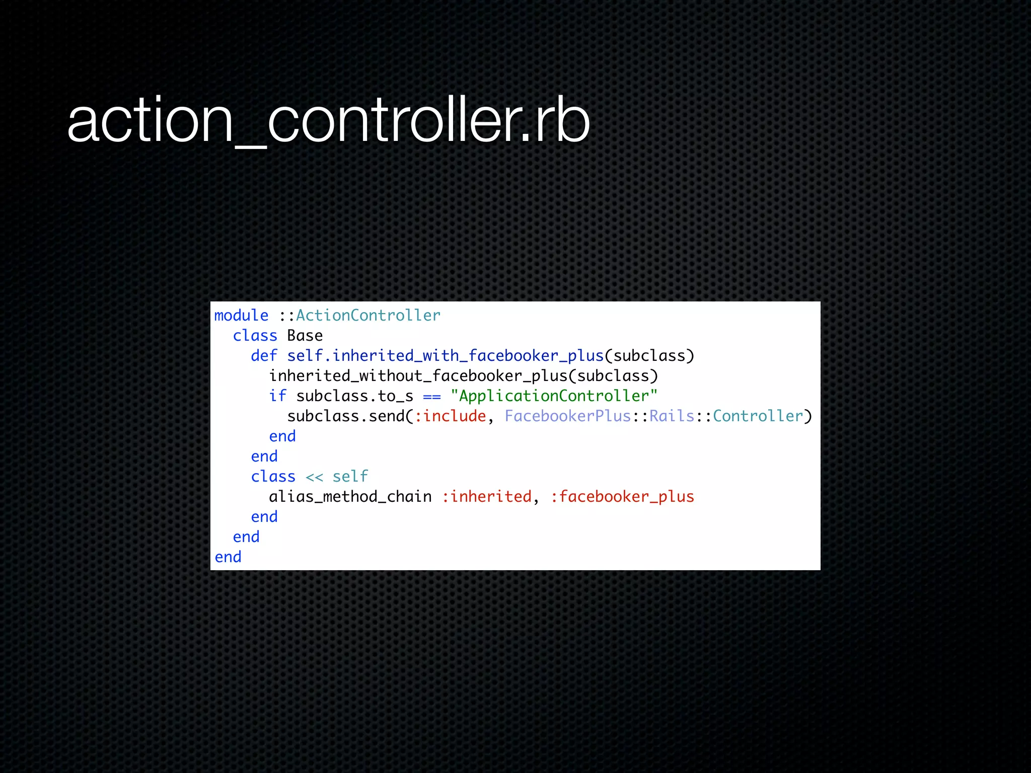 action_controller.rb

     module ::ActionController
       class Base
         def self.inherited_with_facebooker_plus(subclass)
           inherited_without_facebooker_plus(subclass)
           if subclass.to_s == "ApplicationController"
             subclass.send(:include, FacebookerPlus::Rails::Controller)
           end
         end
         class << self
           alias_method_chain :inherited, :facebooker_plus
         end
       end
     end
 