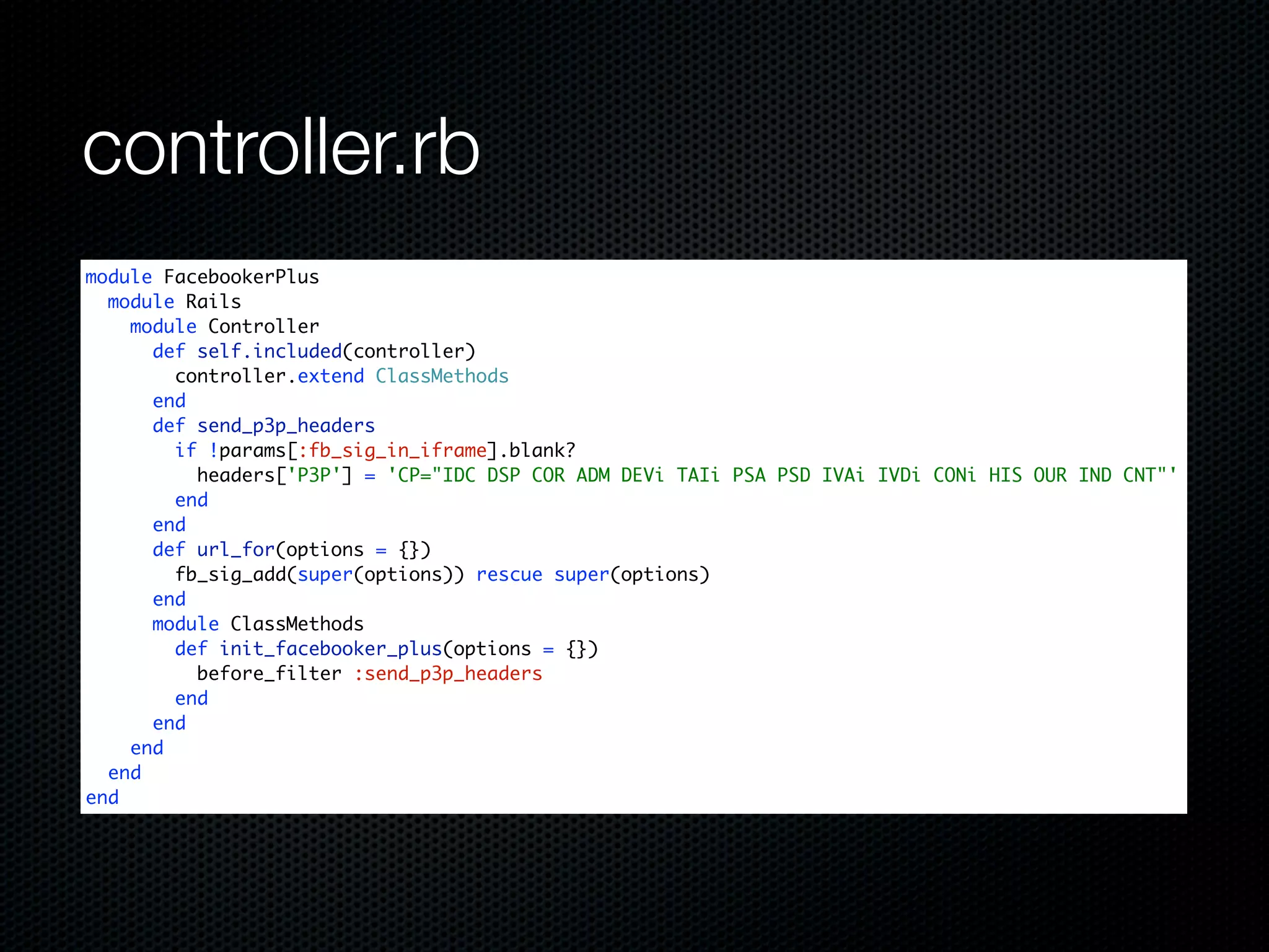 controller.rb
module FacebookerPlus
  module Rails
    module Controller
      def self.included(controller)
        controller.extend ClassMethods
      end
      def send_p3p_headers
        if !params[:fb_sig_in_iframe].blank?
          headers['P3P'] = 'CP="IDC DSP COR ADM DEVi TAIi PSA PSD IVAi IVDi CONi HIS OUR IND CNT"'
        end
      end
      def url_for(options = {})
        fb_sig_add(super(options)) rescue super(options)
      end
      module ClassMethods
        def init_facebooker_plus(options = {})
          before_filter :send_p3p_headers
        end
      end
    end
  end
end
 