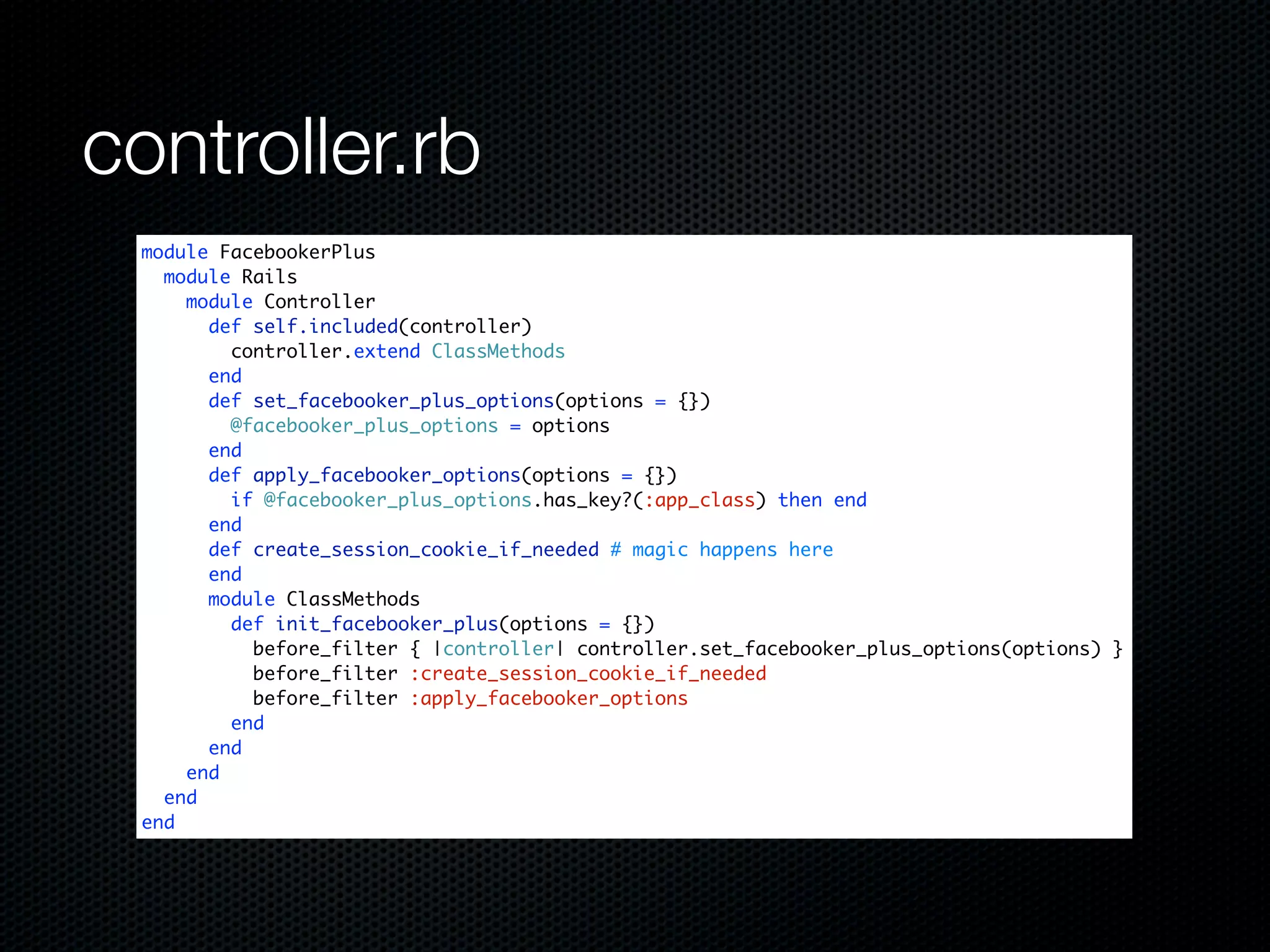 controller.rb
 module FacebookerPlus
   module Rails
     module Controller
       def self.included(controller)
         controller.extend ClassMethods
       end
       def set_facebooker_plus_options(options = {})
         @facebooker_plus_options = options
       end
       def apply_facebooker_options(options = {})
         if @facebooker_plus_options.has_key?(:app_class) then end
       end
       def create_session_cookie_if_needed # magic happens here
       end
       module ClassMethods
         def init_facebooker_plus(options = {})
           before_filter { |controller| controller.set_facebooker_plus_options(options) }
           before_filter :create_session_cookie_if_needed
           before_filter :apply_facebooker_options
         end
       end
     end
   end
 end
 