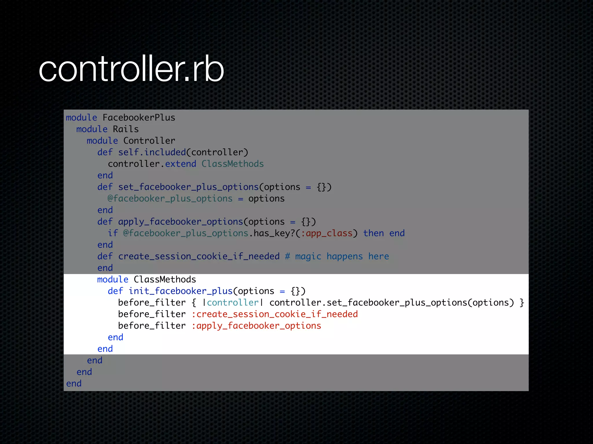 controller.rb
 module FacebookerPlus
   module Rails
     module Controller
       def self.included(controller)
         controller.extend ClassMethods
       end
       def set_facebooker_plus_options(options = {})
         @facebooker_plus_options = options
       end
       def apply_facebooker_options(options = {})
         if @facebooker_plus_options.has_key?(:app_class) then end
       end
       def create_session_cookie_if_needed # magic happens here
       end
       module ClassMethods
         def init_facebooker_plus(options = {})
           before_filter { |controller| controller.set_facebooker_plus_options(options) }
           before_filter :create_session_cookie_if_needed
           before_filter :apply_facebooker_options
         end
       end
     end
   end
 end
 