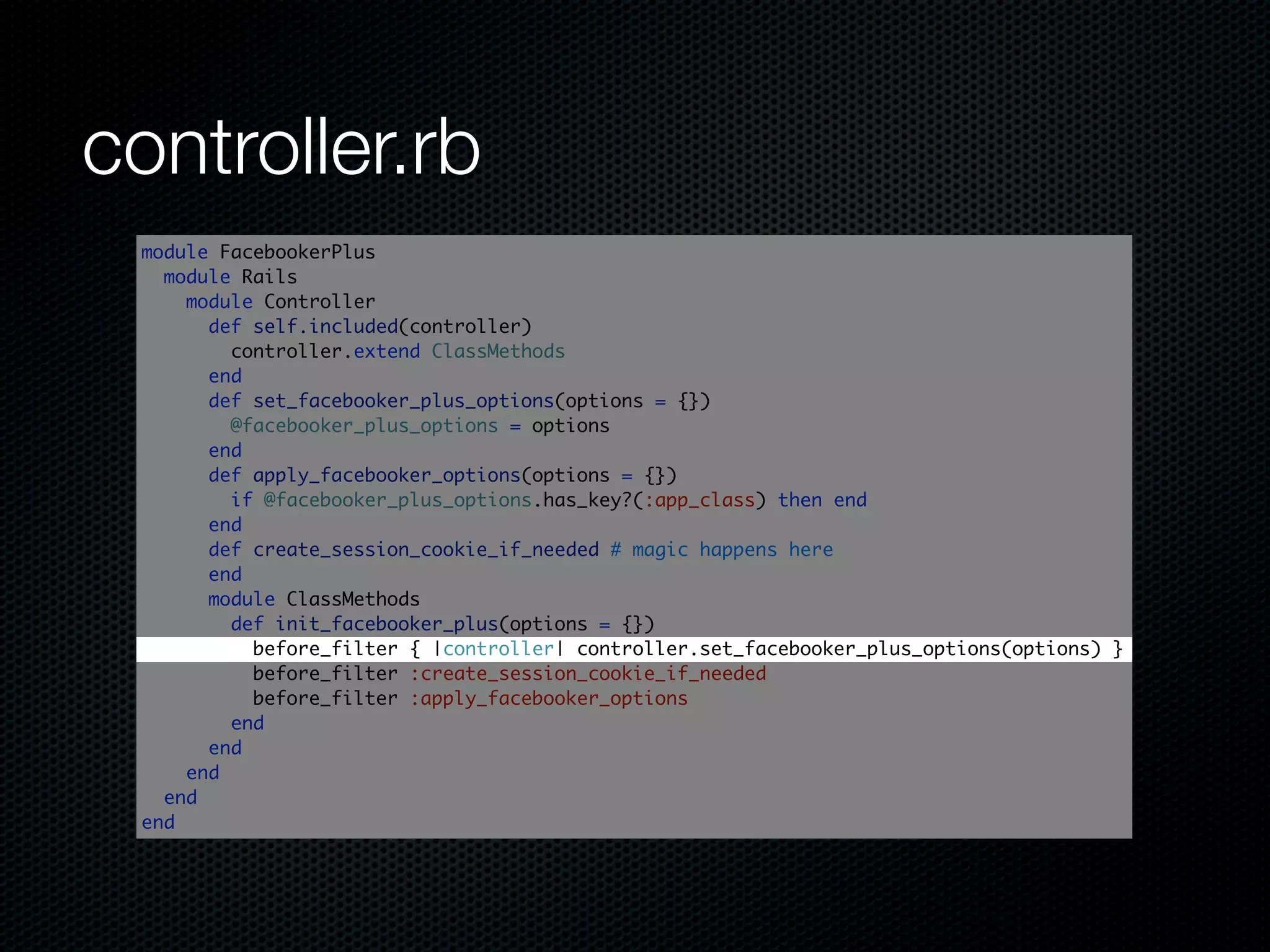controller.rb
 module FacebookerPlus
   module Rails
     module Controller
       def self.included(controller)
         controller.extend ClassMethods
       end
       def set_facebooker_plus_options(options = {})
         @facebooker_plus_options = options
       end
       def apply_facebooker_options(options = {})
         if @facebooker_plus_options.has_key?(:app_class) then end
       end
       def create_session_cookie_if_needed # magic happens here
       end
       module ClassMethods
         def init_facebooker_plus(options = {})
           before_filter { |controller| controller.set_facebooker_plus_options(options) }
           before_filter :create_session_cookie_if_needed
           before_filter :apply_facebooker_options
         end
       end
     end
   end
 end
 