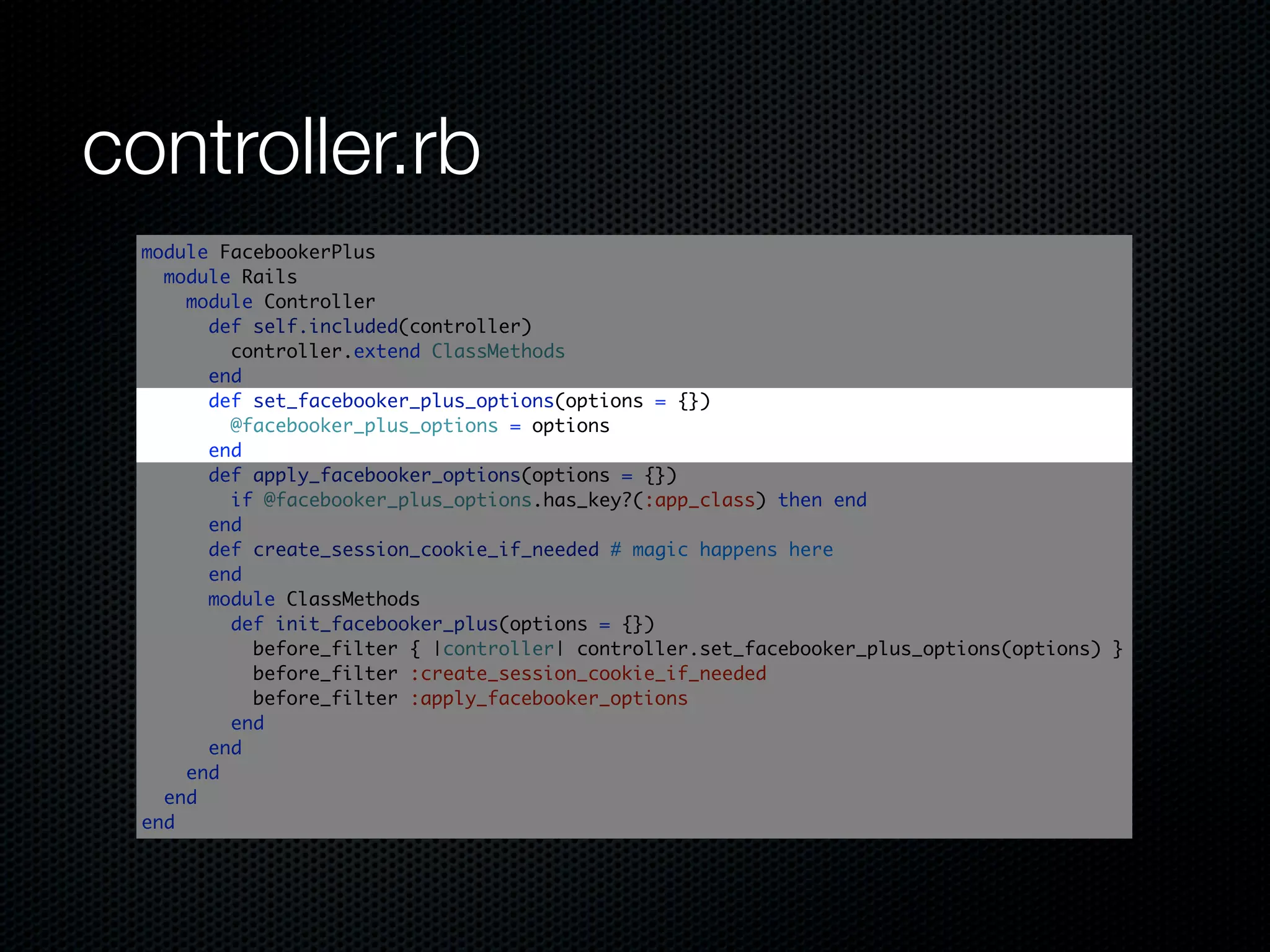 controller.rb
 module FacebookerPlus
   module Rails
     module Controller
       def self.included(controller)
         controller.extend ClassMethods
       end
       def set_facebooker_plus_options(options = {})
         @facebooker_plus_options = options
       end
       def apply_facebooker_options(options = {})
         if @facebooker_plus_options.has_key?(:app_class) then end
       end
       def create_session_cookie_if_needed # magic happens here
       end
       module ClassMethods
         def init_facebooker_plus(options = {})
           before_filter { |controller| controller.set_facebooker_plus_options(options) }
           before_filter :create_session_cookie_if_needed
           before_filter :apply_facebooker_options
         end
       end
     end
   end
 end
 