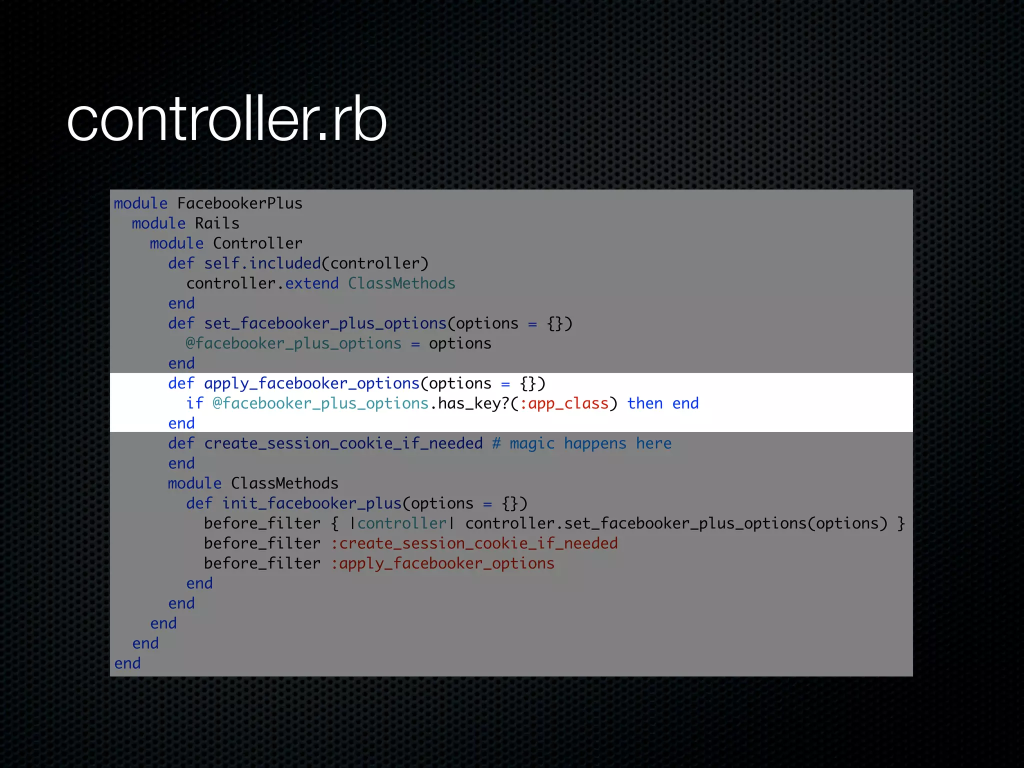 controller.rb
 module FacebookerPlus
   module Rails
     module Controller
       def self.included(controller)
         controller.extend ClassMethods
       end
       def set_facebooker_plus_options(options = {})
         @facebooker_plus_options = options
       end
       def apply_facebooker_options(options = {})
         if @facebooker_plus_options.has_key?(:app_class) then end
       end
       def create_session_cookie_if_needed # magic happens here
       end
       module ClassMethods
         def init_facebooker_plus(options = {})
           before_filter { |controller| controller.set_facebooker_plus_options(options) }
           before_filter :create_session_cookie_if_needed
           before_filter :apply_facebooker_options
         end
       end
     end
   end
 end
 
