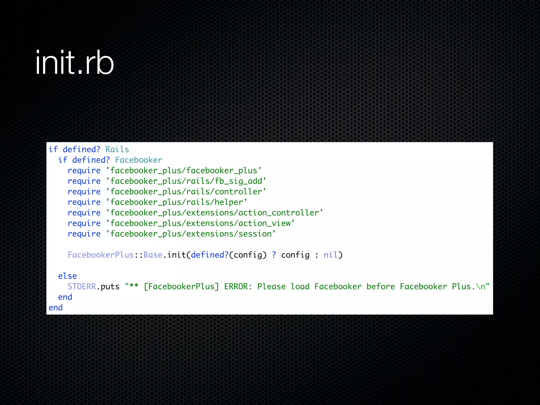 init.rb

 if defined? Rails
   if defined? Facebooker
     require 'facebooker_plus/facebooker_plus'
     require 'facebooker_plus/rails/fb_sig_add'
     require 'facebooker_plus/rails/controller'
     require 'facebooker_plus/rails/helper'
     require 'facebooker_plus/extensions/action_controller'
     require 'facebooker_plus/extensions/action_view'
     require 'facebooker_plus/extensions/session'

     FacebookerPlus::Base.init(defined?(config) ? config : nil)

   else
     STDERR.puts "** [FacebookerPlus] ERROR: Please load Facebooker before Facebooker Plus.n"
   end
 end
 