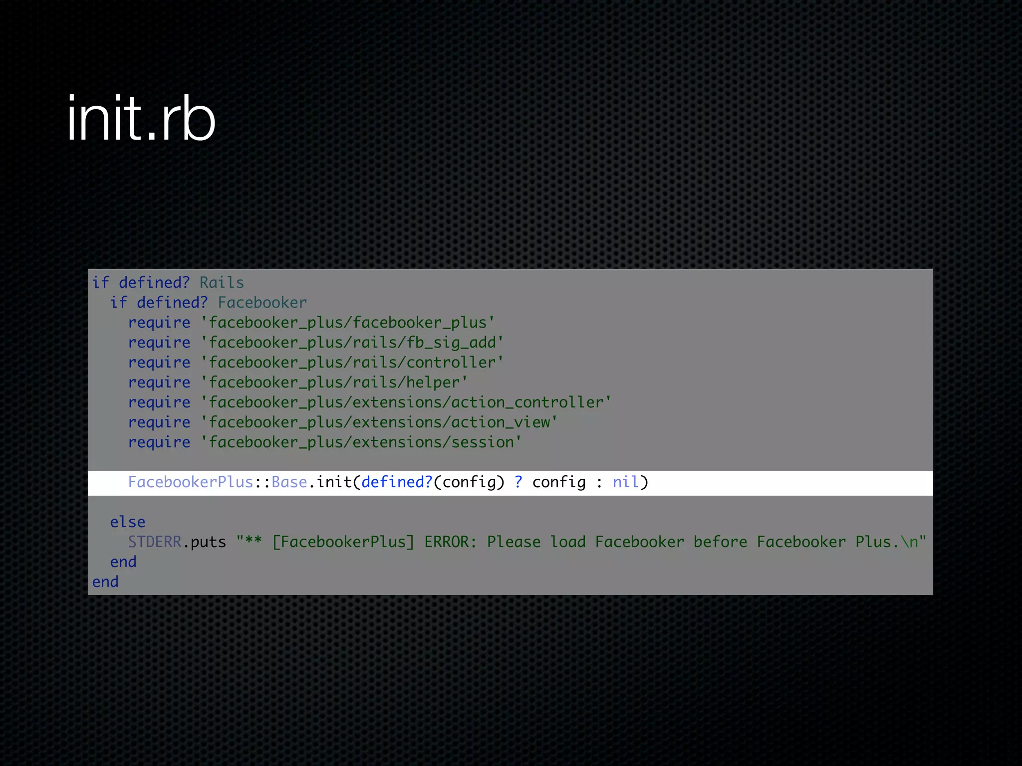 init.rb

 if defined? Rails
   if defined? Facebooker
     require 'facebooker_plus/facebooker_plus'
     require 'facebooker_plus/rails/fb_sig_add'
     require 'facebooker_plus/rails/controller'
     require 'facebooker_plus/rails/helper'
     require 'facebooker_plus/extensions/action_controller'
     require 'facebooker_plus/extensions/action_view'
     require 'facebooker_plus/extensions/session'

     FacebookerPlus::Base.init(defined?(config) ? config : nil)

   else
     STDERR.puts "** [FacebookerPlus] ERROR: Please load Facebooker before Facebooker Plus.n"
   end
 end
 