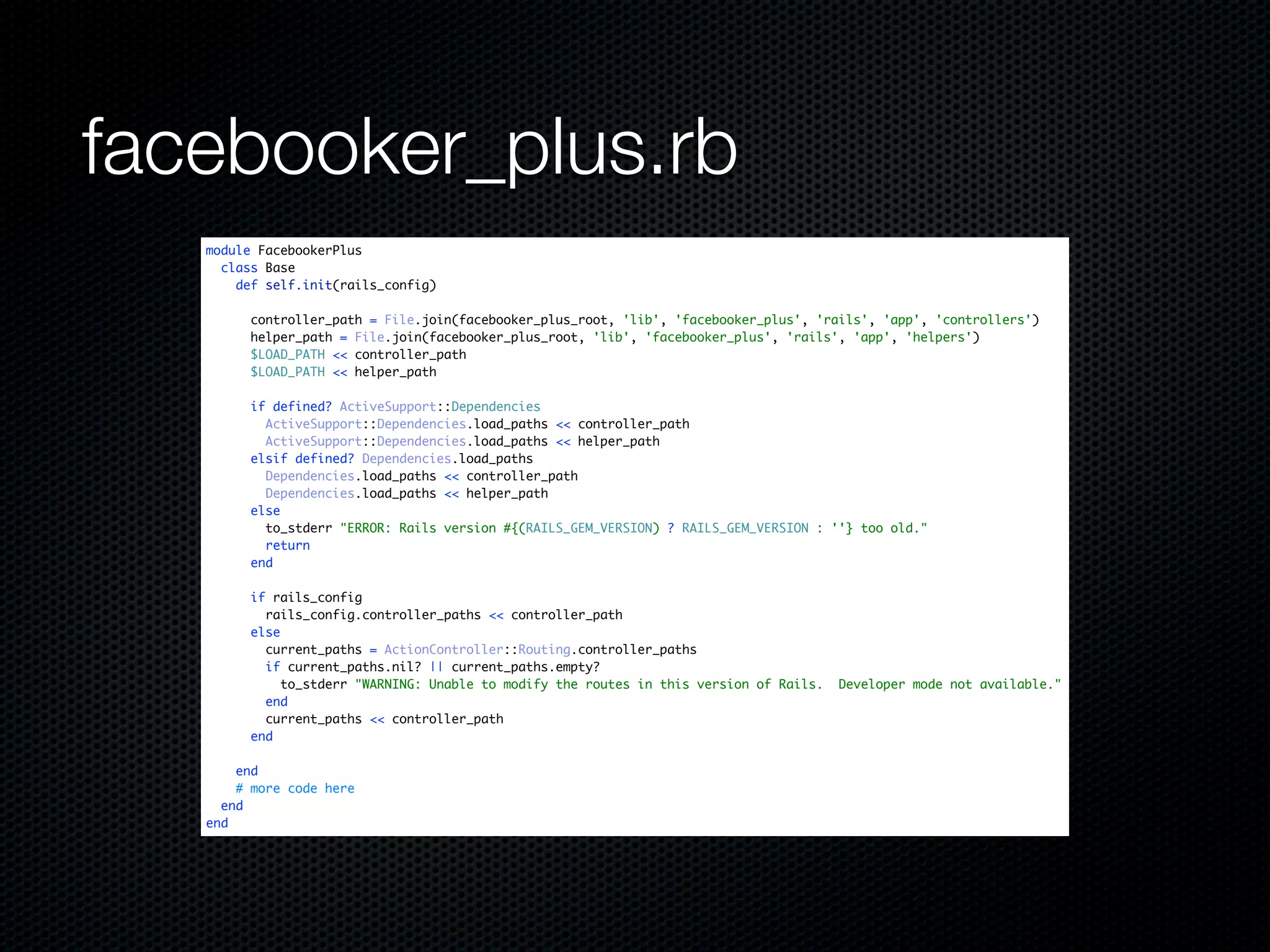 facebooker_plus.rb
   module FacebookerPlus
     class Base
       def self.init(rails_config)

         controller_path = File.join(facebooker_plus_root, 'lib', 'facebooker_plus', 'rails', 'app', 'controllers')
         helper_path = File.join(facebooker_plus_root, 'lib', 'facebooker_plus', 'rails', 'app', 'helpers')
         $LOAD_PATH << controller_path
         $LOAD_PATH << helper_path

         if defined? ActiveSupport::Dependencies
           ActiveSupport::Dependencies.load_paths << controller_path
           ActiveSupport::Dependencies.load_paths << helper_path
         elsif defined? Dependencies.load_paths
           Dependencies.load_paths << controller_path
           Dependencies.load_paths << helper_path
         else
           to_stderr "ERROR: Rails version #{(RAILS_GEM_VERSION) ? RAILS_GEM_VERSION : ''} too old."
           return
         end

         if rails_config
           rails_config.controller_paths << controller_path
         else
           current_paths = ActionController::Routing.controller_paths
           if current_paths.nil? || current_paths.empty?
              to_stderr "WARNING: Unable to modify the routes in this version of Rails.   Developer mode not available."
           end
           current_paths << controller_path
         end

       end
       # more code here
     end
   end
 