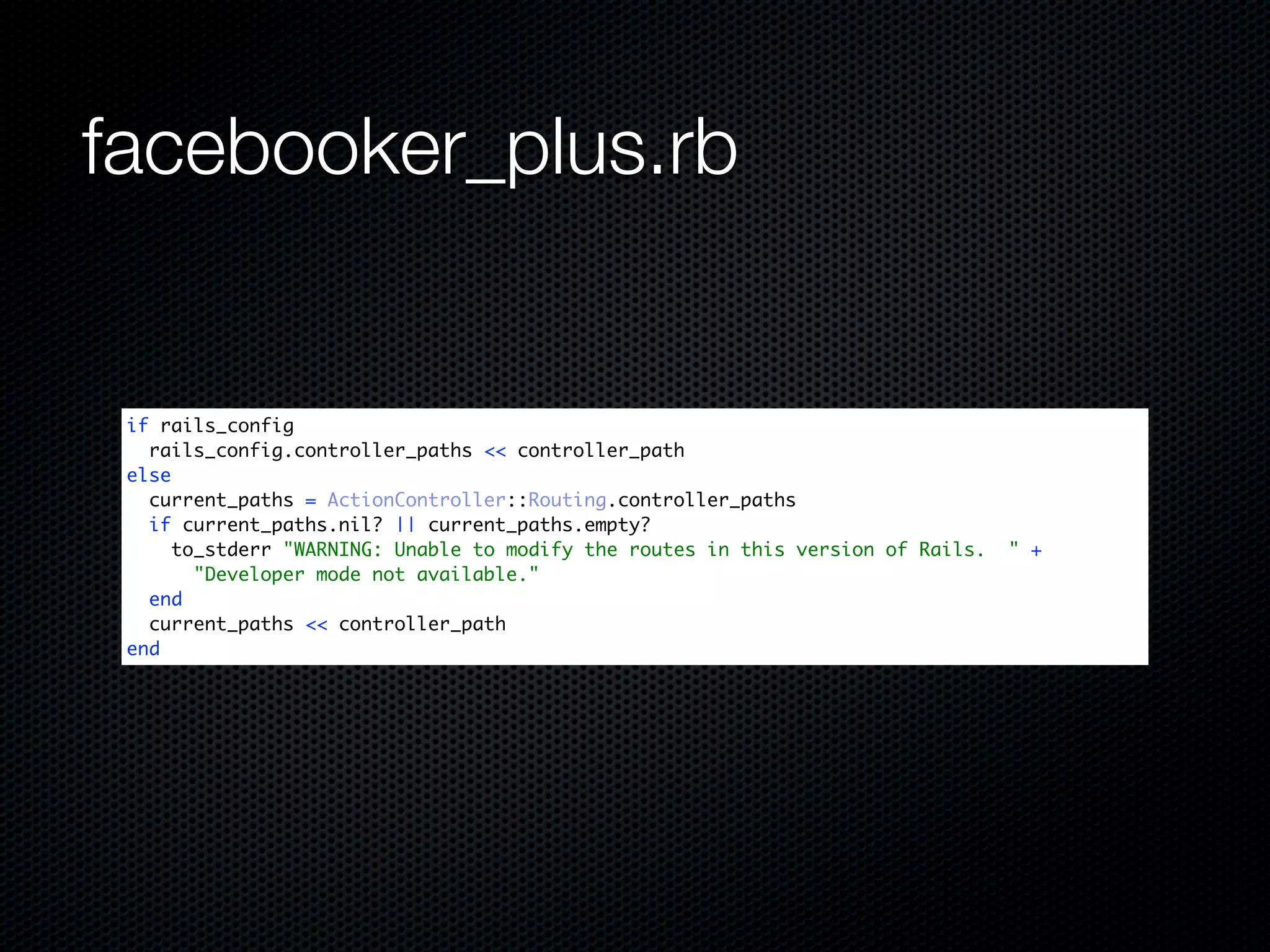 facebooker_plus.rb


 if rails_config
   rails_config.controller_paths << controller_path
 else
   current_paths = ActionController::Routing.controller_paths
   if current_paths.nil? || current_paths.empty?
      to_stderr "WARNING: Unable to modify the routes in this version of Rails.   " +
        "Developer mode not available."
   end
   current_paths << controller_path
 end
 