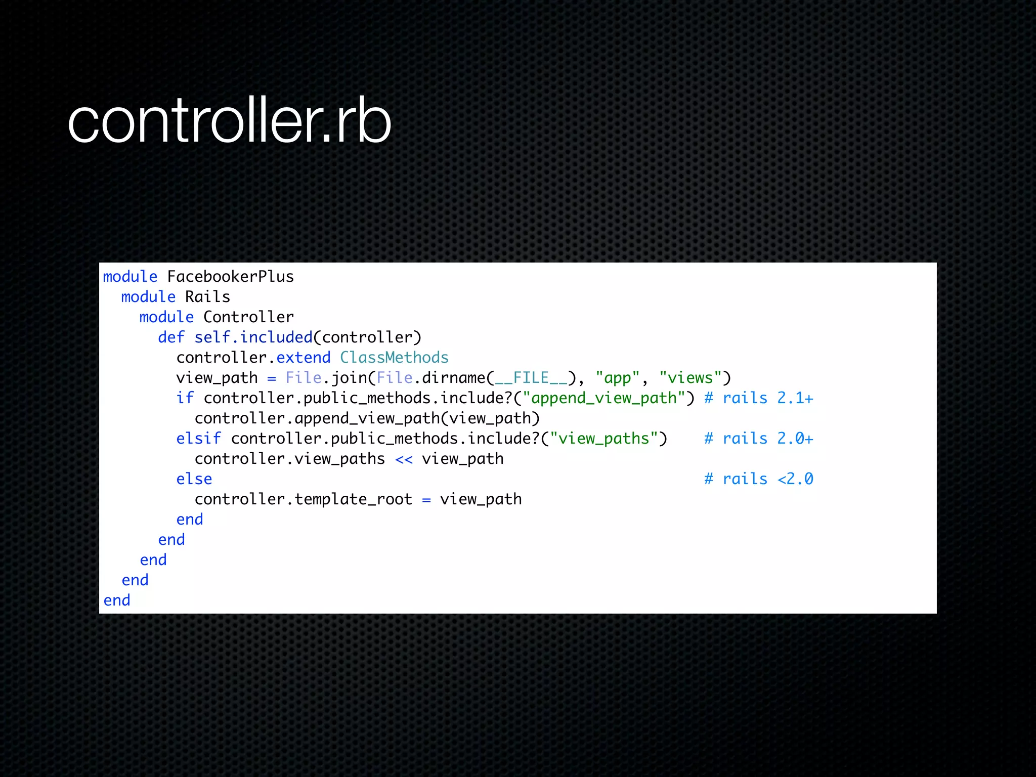 controller.rb

 module FacebookerPlus
   module Rails
     module Controller
       def self.included(controller)
         controller.extend ClassMethods
         view_path = File.join(File.dirname(__FILE__), "app", "views")
         if controller.public_methods.include?("append_view_path") # rails 2.1+
           controller.append_view_path(view_path)
         elsif controller.public_methods.include?("view_paths")    # rails 2.0+
           controller.view_paths << view_path
         else                                                      # rails <2.0
           controller.template_root = view_path
         end
       end
     end
   end
 end
 