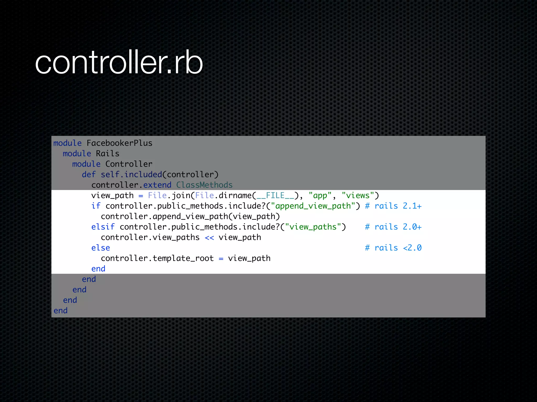 controller.rb

 module FacebookerPlus
   module Rails
     module Controller
       def self.included(controller)
         controller.extend ClassMethods
         view_path = File.join(File.dirname(__FILE__), "app", "views")
         if controller.public_methods.include?("append_view_path") # rails 2.1+
           controller.append_view_path(view_path)
         elsif controller.public_methods.include?("view_paths")    # rails 2.0+
           controller.view_paths << view_path
         else                                                      # rails <2.0
           controller.template_root = view_path
         end
       end
     end
   end
 end
 
