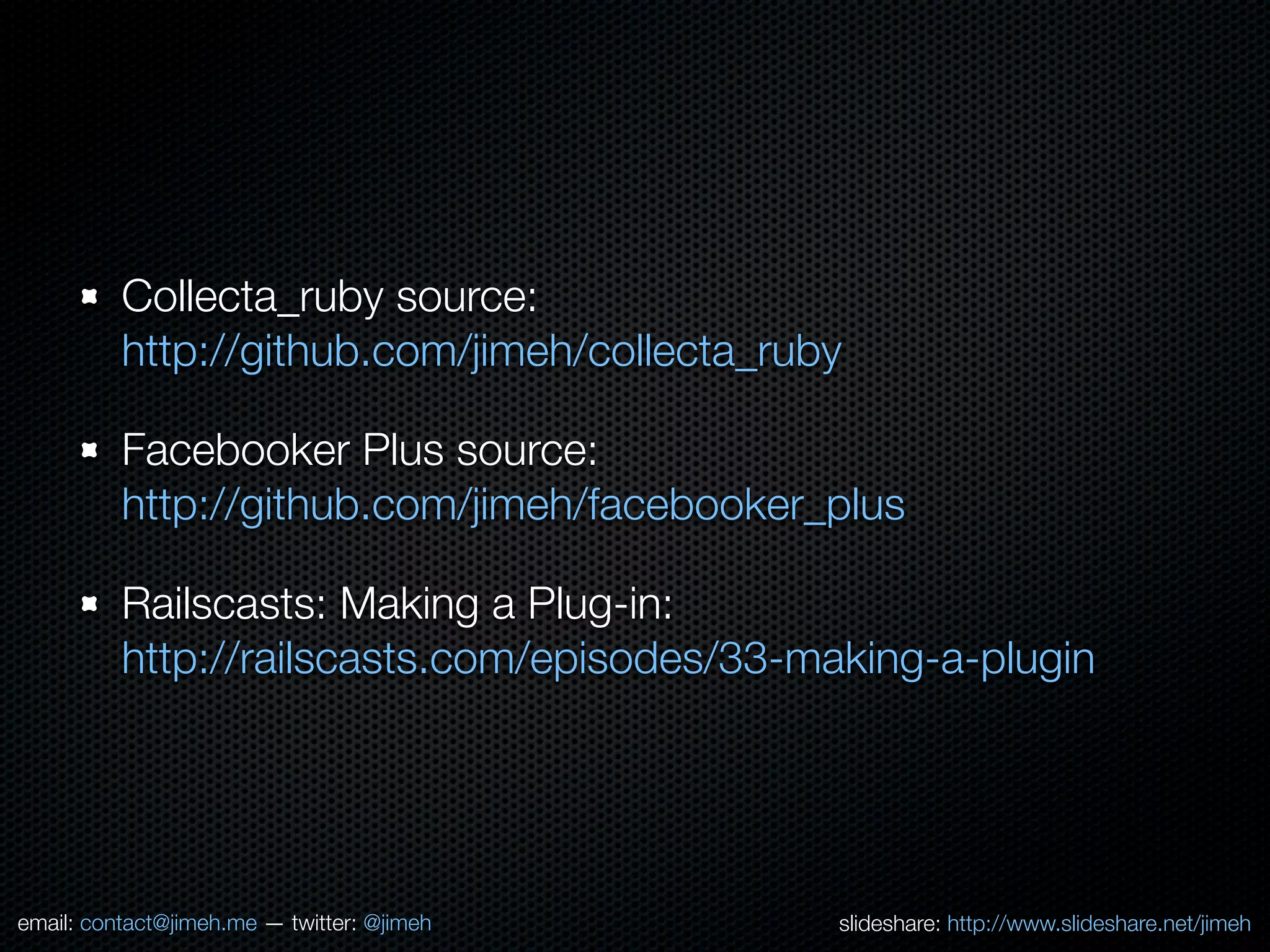 Collecta_ruby source:
          http://github.com/jimeh/collecta_ruby

          Facebooker Plus source:
          http://github.com/jimeh/facebooker_plus

          Railscasts: Making a Plug-in:
          http://railscasts.com/episodes/33-making-a-plugin




email: contact@jimeh.me — twitter: @jimeh     slideshare: http://www.slideshare.net/jimeh
 