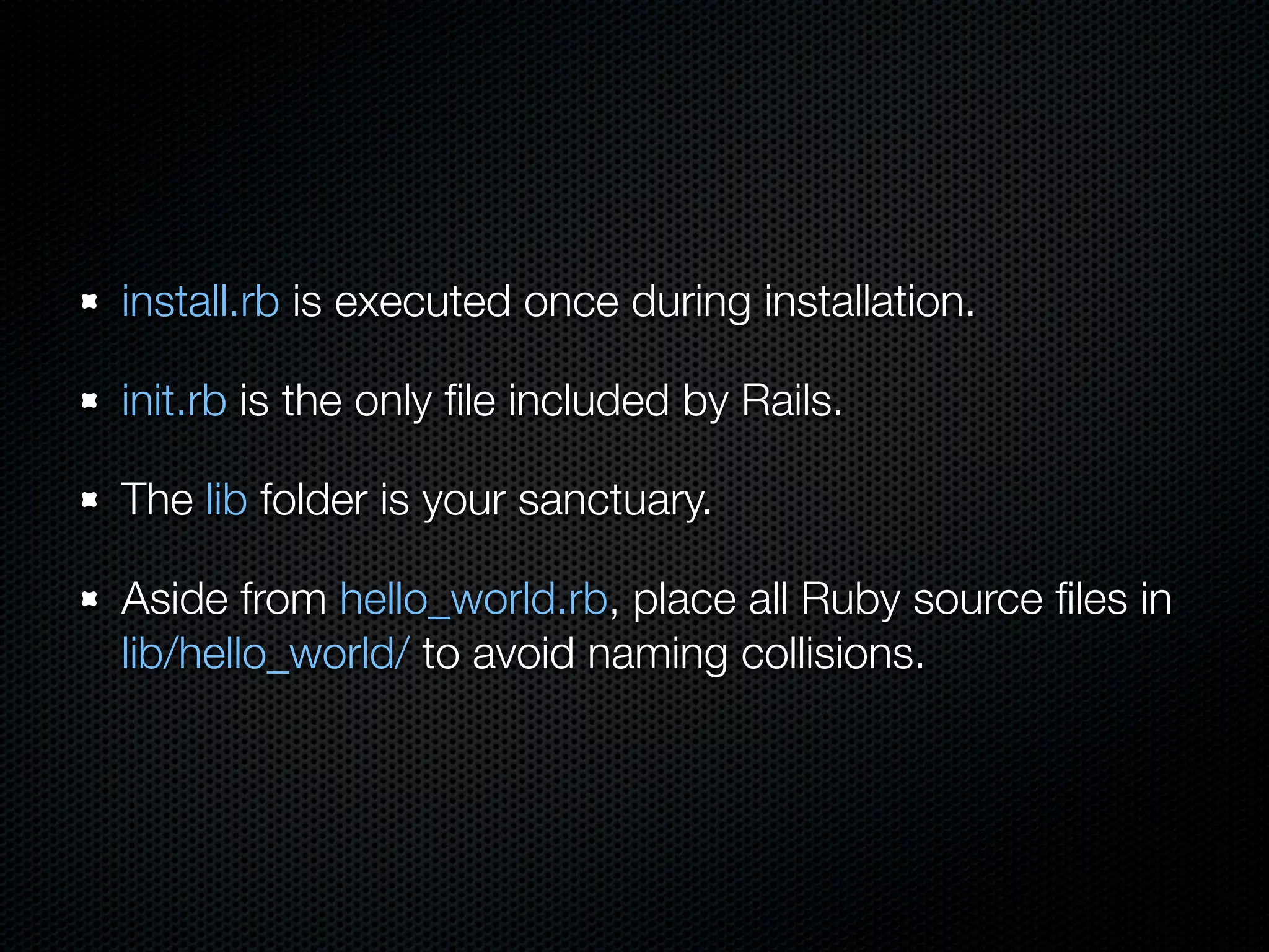 install.rb is executed once during installation.

init.rb is the only ﬁle included by Rails.

The lib folder is your sanctuary.

Aside from hello_world.rb, place all Ruby source ﬁles in
lib/hello_world/ to avoid naming collisions.
 