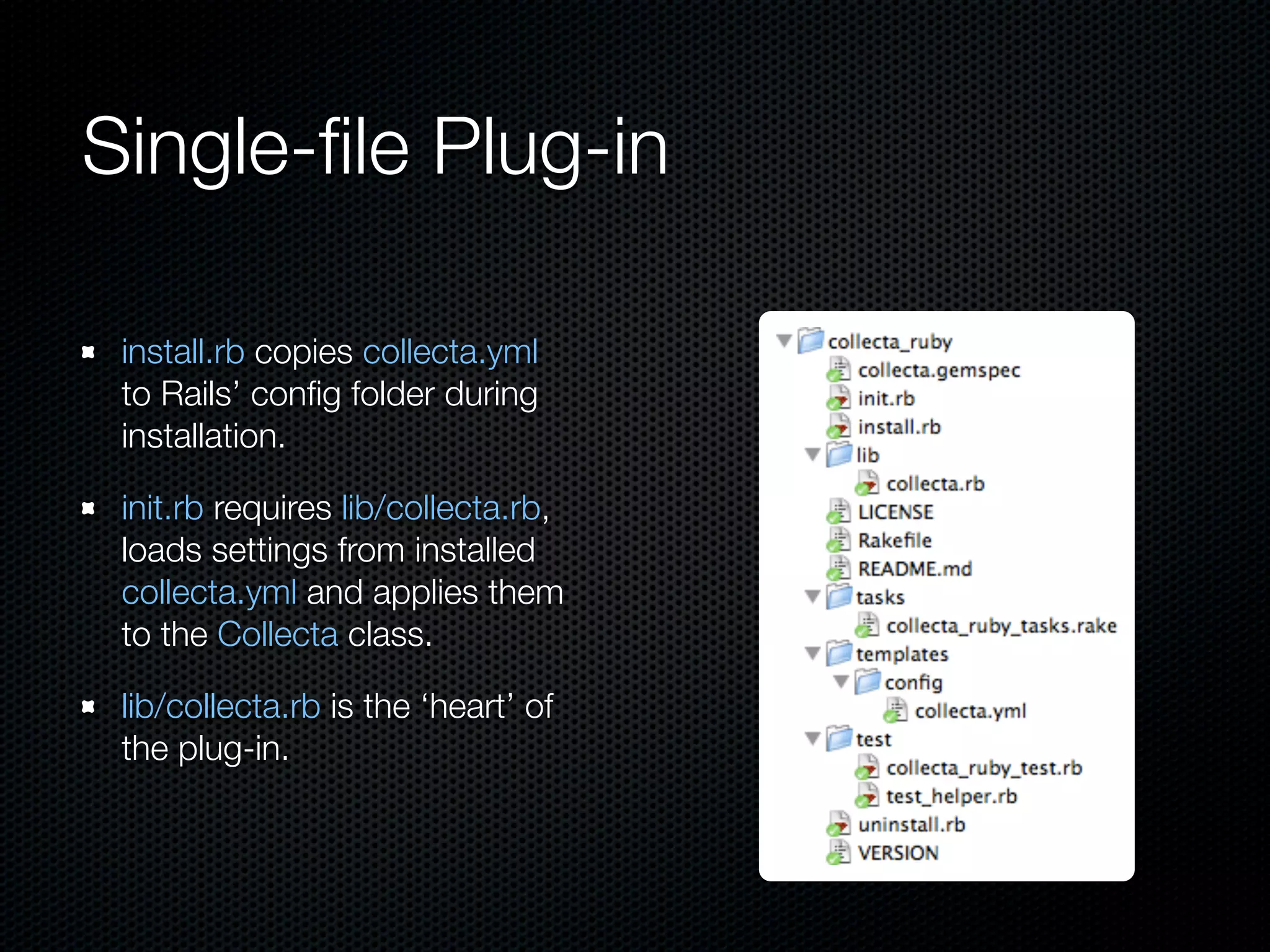 Single-ﬁle Plug-in

 install.rb copies collecta.yml
 to Rails’ conﬁg folder during
 installation.

 init.rb requires lib/collecta.rb,
 loads settings from installed
 collecta.yml and applies them
 to the Collecta class.

 lib/collecta.rb is the ‘heart’ of
 the plug-in.
 