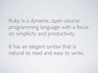 Ruby is a dynamic, open source
programming language with a focus
on simplicity and productivity.

It has an elegant syntax that is
natural to read and easy to write.
 