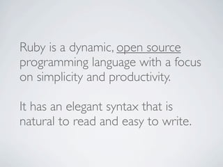 Ruby is a dynamic, open source
programming language with a focus
on simplicity and productivity.

It has an elegant syntax that is
natural to read and easy to write.
 