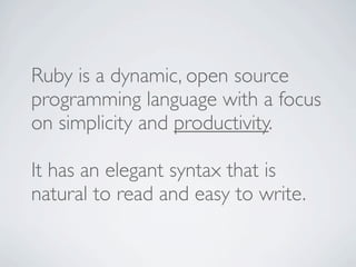 Ruby is a dynamic, open source
programming language with a focus
on simplicity and productivity.

It has an elegant syntax that is
natural to read and easy to write.
 