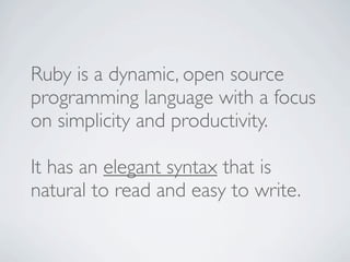 Ruby is a dynamic, open source
programming language with a focus
on simplicity and productivity.

It has an elegant syntax that is
natural to read and easy to write.
 
